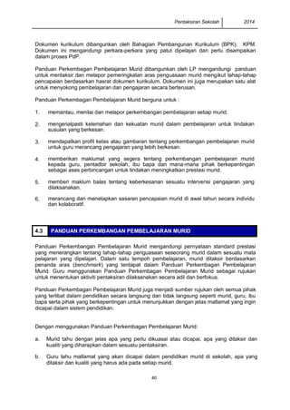 Pentaksiran Sekolah 2014 
40 
Dokumen kurikulum dibangunkan oleh Bahagian Pembangunan Kurikulum (BPK), KPM. Dokumen ini mengandungi perkara-perkara yang patut dipelajari dan perlu disampaikan dalam proses PdP. 
Panduan Perkembagan Pembelajaran Murid dibangunkan oleh LP mengandungi panduan untuk mentaksir dan melapor pemeringkatan aras penguasaan murid mengikut tahap-tahap pencapaian berdasarkan hasrat dokumen kurikulum. Dokumen ini juga merupakan satu alat untuk menyokong pembelajaran dan pengajaran secara berterusan. 
Panduan Perkembagan Pembelajaran Murid berguna untuk : 
1. 
memantau, menilai dan melapor perkembangan pembelajaran setiap murid. 
2. 
mengenalpasti kelemahan dan kekuatan murid dalam pembelajaran untuk tindakan susulan yang berkesan. 
3. 
mendapatkan profil kelas atau gambaran tentang perkembangan pembelajaran murid untuk guru merancang pengajaran yang lebih berkesan. 
4. 
memberikan maklumat yang segera tentang perkembangan pembelajaran murid kepada guru, pentadbir sekolah, ibu bapa dan mana-mana pihak berkepentingan sebagai asas perbincangan untuk tindakan meningkatkan prestasi murid. 
5. 
memberi maklum balas tentang keberkesanan sesuatu intervensi pengajaran yang dilaksanakan. 
6. 
merancang dan menetapkan sasaran pencapaian murid di awal tahun secara individu dan kolaboratif. 
4.3 PANDUAN PERKEMBANGAN PEMBELAJARAN MURID 
Panduan Perkembangan Pembelajaran Murid mengandungi pernyataan standard prestasi yang menerangkan tentang tahap-tahap penguasaan seseorang murid dalam sesuatu mata pelajaran yang dipelajari. Dalam satu tempoh pembelajaran, murid ditaksir berdasarkan penanda aras (benchmark) yang terdapat dalam Panduan Perkembagan Pembelajaran Murid. Guru menggunakan Panduan Perkembagan Pembelajaran Murid sebagai rujukan untuk menentukan aktiviti pentaksiran dilaksanakan secara adil dan berfokus. 
Panduan Perkembagan Pembelajaran Murid juga menjadi sumber rujukan oleh semua pihak yang terlibat dalam pendidikan secara langsung dan tidak langsung seperti murid, guru, ibu bapa serta pihak yang berkepentingan untuk menunjukkan dengan jelas matlamat yang ingin dicapai dalam sistem pendidikan. 
Dengan menggunakan Panduan Perkembagan Pembelajaran Murid: 
a. 
Murid tahu dengan jelas apa yang perlu dikuasai atau dicapai, apa yang ditaksir dan kualiti yang diharapkan dalam sesuatu pentaksiran. 
b. 
Guru tahu matlamat yang akan dicapai dalam pendidikan murid di sekolah, apa yang ditaksir dan kualiti yang harus ada pada setiap murid. 
 