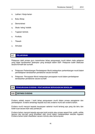 Pentaksiran Sekolah 2014 
46 
4.7 PELAPORAN 
Pelaporan ialah proses guru menentukan tahap penguasaan murid dalam mata pelajaran yang diajar berdasarkan deskriptor yang terdapat dalam DSP. Pelaporan boleh dilakukan secara formatif dan sumatif. 
a. 
Pelaporan Perkembangan Pembelajaran Murid melaporkan perkembangan murid dalam pembelajaran berdasarkan pentaksiran secara formatif. 
b. 
Pelaporan Pencapaian Murid melaporkan pencapaian murid dalam pembelajaran berdasarkan pentaksiran secara sumatif. 
4.8 PENGURUSAN EVIDENS PENTAKSIRAN BERASASKAN SEKOLAH 
4.8.1 DEFINISI EVIDENS 
Evidens adalah respon / bukti tahap penguasaan murid dalam proses pengajaran dan pembelajaran. Evidens terbahagi kepada dua iaitu evidens murid dan evidens bahan. 
Evidens murid merujuk kepada keupayaan sebenar murid tentang apa yang dia tahu dan boleh buat secara lisan atau perlakuan. 
Evidens bahan merujuk kepada apa-apa bukti produk atau proses seperti foto, grafik, artifak, laporan dan lain-lain yang dihasilkan oleh murid dalam melaksanakan sesuatu tugasan. Evidens bahan boleh disediakan secara individu atau berkumpulan. 
n. 
Latihan / Kerja harian 
o. 
Buku Skrap 
p. 
Demonstrasi 
q. 
Skala ‘rating’ holistik 
r. 
Tugasan bertulis 
s. 
Portfolio 
t. 
Tilawah 
u. 
Simulasi 
 