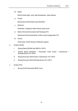 Pentaksiran Sekolah 2014 
49 
viii. 
Model 
Bentuk fizikal objek yang tidak berdasarkan skala sebenar. 
ix. 
Produk 
Barang atau perkhidmatan yang dihasilkan. 
x. 
Rakaman 
Perekodan / pelaporan dalam bentuk audio visual. 
xi. 
Bahan Informasi Komunikasi danTeknologi (ICT) 
Sebarang bentuk penyimpanan evidens yang menggunakan ICT. 
xii. 
Proses 
Gerak kerja / aktiviti semasa melakukan tugasan. 
b. 
Evidens PAJSK 
i. 
Borang Rekod SEGAK dan BMI Pin.1/2014 
ii. 
Borang Rekod Kehadiran / Penyertaan Untuk Sukan / Kokurikulum / Ekstrakurikulum Pin.1/2014 
iii. 
Borang Rumusan Aktiviti Sukan / Kokurikulum. Pin.1/2014 
iv. 
Borang Rumusan Aktiviti Ekstrakurikulum Pin.1/2014 
c. 
Evidens PPsi 
i. 
Borang Profil Psikometrik (BPP) murid. 
 