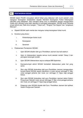 Pentaksiran Aktiviti Jasmani, Sukan dan Kokurikulum 2014 
53 
5.2 PENTAKSIRAN SEGAK 
SEGAK dalam PAJSK merupakan aktiviti fizikal yang dilakukan oleh murid sekolah untuk mengukur kecergasan berdasarkan kepada Standard Kecergasan Fizikal Kebangsaan (SEGAK) yang ditetapkan. Skor mengikut tahap umur ini ditetapkan dengan menggunakan indeks skor standard yang telah diperakui di peringkat kebangsaan. SEGAK terdiri daripada empat aktiviti iaitu "Naik turun bangku", "Tekan tubi", "Ringkuk Tubi Separa" dan "Jangkauan Melunjur". 
a. 
Objektif SEGAK ialah menilai dan mengukur tahap kecergasan fizikal murid. 
b. 
Konstruk yang diukur: 
i. 
Perkembangan fizikal murid 
ii. 
Kecergasan 
iii. 
Senaman 
c. 
Pelaksanaan Pentaksiran SEGAK: 
i. 
Ujian SEGAK ditadbir oleh guru Pendidikan Jasmani dua kali setahun. 
ii. 
Ujian ini dilaksanakan kepada semua murid sekolah rendah Tahap 2 dan peringkat menengah rendah. 
iii. 
Ujian SEGAK dilaksanakan sejurus selepas BMI dijalankan. 
iv. 
Keempat-empat aktiviti SEGAK hendaklah dilaksanakan pada hari yang sama. 
v. 
Skor ujian SEGAK direkodkan oleh guru Pendidikan Jasmani menggunakan borang Rekod SEGAK seperti dilampiran A mulai Januari sehingga 31 Mac untuk penggal pertama dan mulai Jun sehingga 31 Ogos bagi penggal kedua. 
vi. 
Skor ujian SEGAK direkodkan oleh guru Pendidikan Jasmani dalam Sistem Pengurusan Sekolah mulai Januari sehingga 31 Mac untuk penggal pertama dan mulai Jun sehingga 31 Ogos bagi penggal kedua. 
vii. 
Pelaporan ujian SEGAK dicetak oleh Guru Pendidikan Jasmani dari aplikasi Sistem Pengurusan Sekolah. 
 