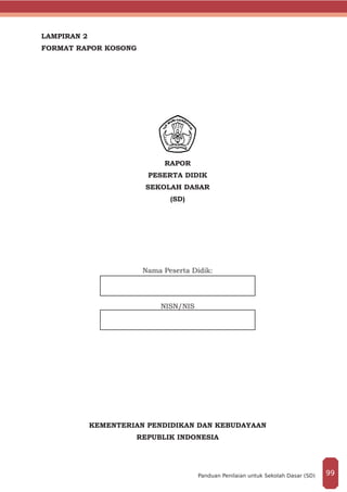 LAMPIRAN 2
FORMAT RAPOR KOSONG
RAPOR
PESERTA DIDIK
SEKOLAH DASAR
(SD)
	
Nama Peserta Didik:
NISN/NIS
KEMENTERIAN PENDIDIKAN DAN KEBUDAYAAN
REPUBLIK INDONESIA
99Panduan Penilaian untuk Sekolah Dasar (SD)
 
