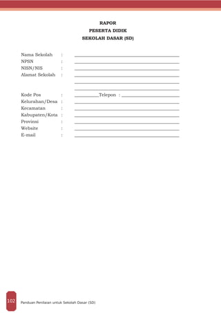 RAPOR
PESERTA DIDIK
SEKOLAH DASAR (SD)
Nama Sekolah	 :	 _______________________________________________
NPSN			:	_______________________________________________
NISN/NIS		 :	 _______________________________________________
Alamat Sekolah	 :	 _______________________________________________
				_______________________________________________
				_______________________________________________
Kode Pos 		 :	 ___________Telepon : __________________________
Kelurahan/Desa	:	 _______________________________________________
Kecamatan		 :	 _______________________________________________
Kabupaten/Kota	:	 _______________________________________________
Provinsi		 :	 _______________________________________________
Website		 :	 _______________________________________________
E-mail		 :	_______________________________________________
Panduan Penilaian untuk Sekolah Dasar (SD)102
 
