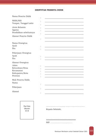 IDENTITAS PESERTA DIDIK
Nama Peserta Didik
: ________________________________________
NISN/NIS : ________________________________________
Tempat, Tanggal Lahir
: ________________________________________
Jenis Kelamin : ________________________________________
Agama : ________________________________________
Pendidikan sebelumnya
: ________________________________________
Alamat Peserta Didik
:
________________________________________
________________________________________
Nama Orangtua
Ayah : ________________________________________
Ibu	 : ________________________________________
Pekerjaan Orangtua
Ayah : ________________________________________
Ibu	 : ________________________________________
Alamat Orangtua
Jalan : ________________________________________
Kelurahan/Desa : ________________________________________
Kecamatan : ________________________________________
Kabupaten/Kota : ________________________________________
Provinsi : ________________________________________
Wali Peserta Didik
Nama
: ________________________________________
Pekerjaan
: ________________________________________
Alamat
: ________________________________________
						............................., …………………………
						Kepala Sekolah,
				
						.............................................
						NIP. ...................................
Pas Foto
Ukuran
3 X 4
103Panduan Penilaian untuk Sekolah Dasar (SD)
 