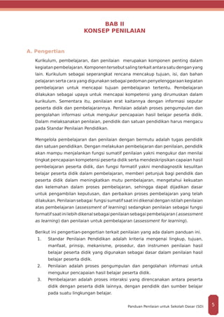 BAB II
KONSEP PENILAIAN
A. Pengertian
Kurikulum, pembelajaran, dan penilaian merupakan komponen penting dalam
kegiatan pembelajaran. Komponen tersebut saling terkait antara satu dengan yang
lain. Kurikulum sebagai seperangkat rencana mencakup tujuan, isi, dan bahan
pelajaran serta cara yang digunakan sebagai pedoman penyelenggaraan kegiatan
pembelajaran untuk mencapai tujuan pembelajaran tertentu. Pembelajaran
dilakukan sebagai upaya untuk mencapai kompetensi yang dirumuskan dalam
kurikulum. Sementara itu, penilaian erat kaitannya dengan informasi seputar
peserta didik dan pembelajarannya. Penilaian adalah proses pengumpulan dan
pengolahan informasi untuk mengukur pencapaian hasil belajar peserta didik.
Dalam melaksanakan penilaian, pendidik dan satuan pendidikan harus mengacu
pada Standar Penilaian Pendidikan.
Mengelola pembelajaran dan penilaian dengan bermutu adalah tugas pendidik
dan satuan pendidikan. Dengan melakukan pembelajaran dan penilaian, pendidik
akan mampu menjalankan fungsi sumatif penilaian yakni mengukur dan menilai
tingkat pencapaian kompetensi peserta didik serta mendeskripsikan capaian hasil
pembelajaran peserta didik, dan fungsi formatif yakni mendiagnostik kesulitan
belajar peserta didik dalam pembelajaran, memberi petunjuk bagi pendidik dan
peserta didik dalam meningkatkan mutu pembelajaran, mengetahui kekuatan
dan kelemahan dalam proses pembelajaran, sehingga dapat dijadikan dasar
untuk pengambilan keputusan, dan perbaikan proses pembelajaran yang telah
dilakukan. Penilaian sebagai fungsi sumatif saat ini dikenal dengan istilah penilaian
atas pembelajaran (assessment of learning) sedangkan penilaian sebagai fungsi
formatif saatinilebihdikenalsebagaipenilaiansebagaipembelajaran( assessment
as learning) dan penilaian untuk pembelajaran (assessment for learning).
Berikut ini pengertian-pengertian terkait penilaian yang ada dalam panduan ini.
1.	 	Standar Penilaian Pendidikan adalah kriteria mengenai lingkup, tujuan,
manfaat, prinsip, mekanisme, prosedur, dan instrumen penilaian hasil
belajar peserta didik yang digunakan sebagai dasar dalam penilaian hasil
belajar peserta didik.
2.	 	Penilaian adalah proses pengumpulan dan pengolahan informasi untuk
mengukur pencapaian hasil belajar peserta didik.
3.	 	Pembelajaran adalah proses interaksi yang direncanakan antara peserta
didik dengan peserta didik lainnya, dengan pendidik dan sumber belajar
pada suatu lingkungan belajar.
5Panduan Penilaian untuk Sekolah Dasar (SD)
 