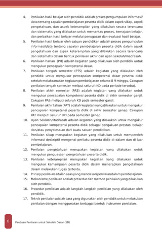 4.	 	Penilaian hasil belajar oleh pendidik adalah proses pengumpulan informasi/
data tentang capaian pembelajaran peserta didik dalam aspek sikap, aspek
pengetahuan, dan aspek keterampilan yang dilakukan secara terencana
dan sistematis yang dilakukan untuk memantau proses, kemajuan belajar,
dan perbaikan hasil belajar melalui penugasan dan evaluasi hasil belajar.
5.	 	Penilaian hasil belajar oleh satuan pendidikan adalah proses pengumpulan
informasi/data tentang capaian pembelajaran peserta didik dalam aspek
pengetahuan dan aspek keterampilan yang dilakukan secara terencana
dan sistematis dalam bentuk penilaian akhir dan ujian sekolah/madrasah.
6.	 	Penilaian harian (PH) adalah kegiatan yang dilakukan oleh pendidik untuk
mengukur pencapaian kompetensi dasar.
7.	 	Penilaian tengah semester (PTS) adalah kegiatan yang dilakukan oleh
pendidik untuk mengukur pencapaian kompetensi dasar peserta didik
setelah melaksanakan kegiatan pembelajaran selama 8-9 minggu. Cakupan
penilaian tengah semester meliput seluruh KD pada periode tersebut.
8.	 	Penilaian akhir semester (PAS) adalah kegiatan yang dilakukan untuk
mengukur pencapaian kompetensi peserta didik di akhir semester ganjil.
Cakupan PAS meliputi seluruh KD pada semester ganjil.
9.	 	Penilaian akhir tahun (PAT) adalah kegiatan yang dilakukan untuk mengukur
pencapaian kompetensi peserta didik di akhir semester genap. Cakupan
PAT meliputi seluruh KD pada semester genap.
10.	 Ujian Sekolah/Madrasah adalah kegiatan yang dilakukan untuk mengukur
pencapaian kompetensi peserta didik sebagai pengakuan prestasi belajar
dan/atau penyelesaian dari suatu satuan pendidikan.
11.	 Penilaian sikap merupakan kegiatan yang dilakukan untuk memperoleh
informasi deskriptif mengenai perilaku peserta didik di dalam dan di luar
pembelajaran.
12.	 Penilaian pengetahuan merupakan kegiatan yang dilakukan untuk
mengukur penguasaan pengetahuan peserta didik.
13.	 Penilaian keterampilan merupakan kegiatan yang dilakukan untuk
mengukur kemampuan peserta didik dalam menerapkan pengetahuan
dalam melakukan tugas tertentu.
14.	 Prinsippenilaianadalahasasyangmendasaripenilaiandalampembelajaran.
15.	 Mekanisme penilaian adalah prosedur dan metode penilaian yang dilakukan
oleh pendidik.
16.	 Prosedur penilaian adalah langkah-langkah penilaian yang dilakukan oleh
pendidik.
17.	 Teknik penilaian adalah cara yang digunakan oleh pendidik untuk melakukan
penilaian dengan menggunakan berbagai bentuk instrumen penilaian.
Panduan Penilaian untuk Sekolah Dasar (SD)6
 