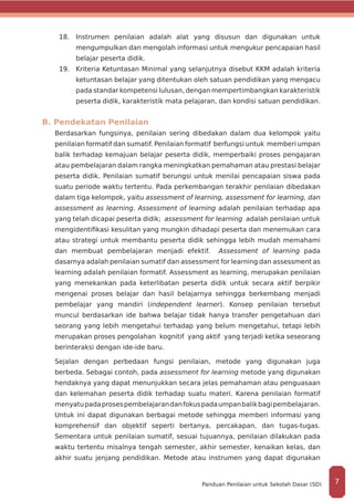 18.	 Instrumen penilaian adalah alat yang disusun dan digunakan untuk
mengumpulkan dan mengolah informasi untuk mengukur pencapaian hasil
belajar peserta didik.
19.	 Kriteria Ketuntasan Minimal yang selanjutnya disebut KKM adalah kriteria
ketuntasan belajar yang ditentukan oleh satuan pendidikan yang mengacu
pada standar kompetensi lulusan, dengan mempertimbangkan karakteristik
peserta didik, karakteristik mata pelajaran, dan kondisi satuan pendidikan.
B. Pendekatan Penilaian
Berdasarkan fungsinya, penilaian sering dibedakan dalam dua kelompok yaitu
penilaian formatif dan sumatif. Penilaian formatif berfungsi untuk memberi umpan
balik terhadap kemajuan belajar peserta didik, memperbaiki proses pengajaran
atau pembelajaran dalam rangka meningkatkan pemahaman atau prestasi belajar
peserta didik. Penilaian sumatif berungsi untuk menilai pencapaian siswa pada
suatu periode waktu tertentu. Pada perkembangan terakhir penilaian dibedakan
dalam tiga kelompok, yaitu assessment of learning, assessment for learning, dan
assessment as learning. Assessment of learning adalah penilaian terhadap apa
yang telah dicapai peserta didik; assessment for learning adalah penilaian untuk
mengidentifikasi kesulitan yang mungkin dihadapi peserta dan menemukan cara
atau strategi untuk membantu peserta didik sehingga lebih mudah memahami
dan membuat pembelajaran menjadi efektif. Assessment of learning pada
dasarnya adalah penilaian sumatif dan assessment for learning dan assessment as
learning adalah penilaian formatif. Assessment as learning, merupakan penilaian
yang menekankan pada keterlibatan peserta didik untuk secara aktif berpikir
mengenai proses belajar dan hasil belajarnya sehingga berkembang menjadi
pembelajar yang mandiri (independent learner). Konsep penilaian tersebut
muncul berdasarkan ide bahwa belajar tidak hanya transfer pengetahuan dari
seorang yang lebih mengetahui terhadap yang belum mengetahui, tetapi lebih
merupakan proses pengolahan kognitif yang aktif yang terjadi ketika seseorang
berinteraksi dengan ide-ide baru.
Sejalan dengan perbedaan fungsi penilaian, metode yang digunakan juga
berbeda. Sebagai contoh, pada assessment for learning metode yang digunakan
hendaknya yang dapat menunjukkan secara jelas pemahaman atau penguasaan
dan kelemahan peserta didik terhadap suatu materi. Karena penilaian formatif
menyatupadaprosespembelajarandanfokuspadaumpanbalikbagipembelajaran.
Untuk ini dapat digunakan berbagai metode sehingga memberi informasi yang
komprehensif dan objektif seperti bertanya, percakapan, dan tugas-tugas.
Sementara untuk penilaian sumatif, sesuai tujuannya, penilaian dilakukan pada
waktu tertentu misalnya tengah semester, akhir semester, kenaikan kelas, dan
akhir suatu jenjang pendidikan. Metode atau instrumen yang dapat digunakan
7Panduan Penilaian untuk Sekolah Dasar (SD)
 