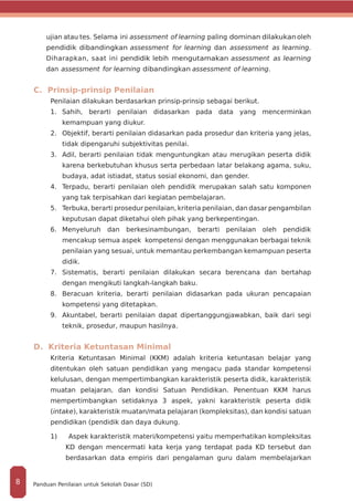 ujian atau tes. Selama ini assessment of learning paling dominan dilakukanoleh
pendidik dibandingkan assessment for learning dan assessment as learning.
Diharapkan, saat ini pendidik lebih mengutamakan assessment as learning
dan assessment for learning dibandingkan assessment of learning.
C. Prinsip-prinsip Penilaian
Penilaian dilakukan berdasarkan prinsip-prinsip sebagai berikut.
1. 	Sahih, berarti penilaian didasarkan pada data yang mencerminkan
kemampuan yang diukur.
2.	 Objektif, berarti penilaian didasarkan pada prosedur dan kriteria yang jelas,
tidak dipengaruhi subjektivitas penilai.
3.	 Adil, berarti penilaian tidak menguntungkan atau merugikan peserta didik
karena berkebutuhan khusus serta perbedaan latar belakang agama, suku,
budaya, adat istiadat, status sosial ekonomi, dan gender.
4.	 Terpadu, berarti penilaian oleh pendidik merupakan salah satu komponen
yang tak terpisahkan dari kegiatan pembelajaran.
5.	 Terbuka, berarti prosedur penilaian, kriteria penilaian, dan dasar pengambilan
keputusan dapat diketahui oleh pihak yang berkepentingan.
6.	Menyeluruh dan berkesinambungan, berarti penilaian oleh pendidik
mencakup semua aspek kompetensi dengan menggunakan berbagai teknik
penilaian yang sesuai, untuk memantau perkembangan kemampuan peserta
didik.
7.	 Sistematis, berarti penilaian dilakukan secara berencana dan bertahap
dengan mengikuti langkah-langkah baku.
8.	 Beracuan kriteria, berarti penilaian didasarkan pada ukuran pencapaian
kompetensi yang ditetapkan.
9.	 Akuntabel, berarti penilaian dapat dipertanggungjawabkan, baik dari segi
teknik, prosedur, maupun hasilnya.
D. Kriteria Ketuntasan Minimal
Kriteria Ketuntasan Minimal (KKM) adalah kriteria ketuntasan belajar yang
ditentukan oleh satuan pendidikan yang mengacu pada standar kompetensi
kelulusan, dengan mempertimbangkan karakteristik peserta didik, karakteristik
muatan pelajaran, dan kondisi Satuan Pendidikan. Penentuan KKM harus
mempertimbangkan setidaknya 3 aspek, yakni karakteristik peserta didik
(intake), karakteristik muatan/mata pelajaran (kompleksitas), dan kondisi satuan
pendidikan (pendidik dan daya dukung.
1) Aspek karakteristik materi/kompetensi yaitu memperhatikan kompleksitas
KD dengan mencermati kata kerja yang terdapat pada KD tersebut dan
berdasarkan data empiris dari pengalaman guru dalam membelajarkan
Panduan Penilaian untuk Sekolah Dasar (SD)8
 