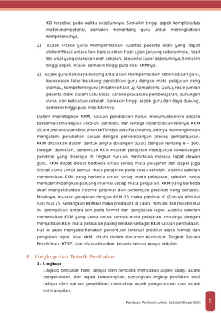 KD tersebut pada waktu sebelumnya. Semakin tinggi aspek kompleksitas
materi/kompetensi, semakin menantang guru untuk meningkatkan
kompetensinya.
2) Aspek intake yaitu memperhatikan kualitas peserta didik yang dapat
diidentifikasi antara lain berdasarkan hasil ujian jenjang sebelumnya, hasil
tes awal yang dilakukan oleh sekolah, atau nilai rapor sebelumnya. Semakin
tinggi aspek intake, semakin tinggi pula nilai KKMnya.
3) Aspek guru dan daya dukung antara lain memperhatikan ketersediaan guru,
kesesuaian latar belakang pendidikan guru dengan mata pelajaran yang
diampu, kompetensi guru (misalnya hasil Uji Kompetensi Guru), rasio jumlah
peserta didik dalam satu kelas, sarana prasarana pembelajaran, dukungan
dana, dan kebijakan sekolah. Semakin tinggi aspek guru dan daya dukung,
semakin tinggi pula nilai KKMnya.
Dalam menetapkan KKM, satuan pendidikan harus merumuskannya secara
bersama-sama kepala sekolah, pendidik, dan tenaga kependidikan lainnya. KKM
dicantumkan dalam Dokumen I KTSP dan bersifat dinamis, artinya memungkinkan
mengalami perubahan sesuai dengan perkembangan proses pembelajaran.
KKM dituliskan dalam bentuk angka (bilangan bulat) dengan rentang 0 – 100.
Dengan demikian, penentuan KKM muatan pelajaran merupakan kewenangan
pendidik yang disetujui di tingkat Satuan Pendidikan melalui rapat dewan
guru. KKM dapat dibuat berbeda untuk setiap mata pelajaran dan dapat juga
dibuat sama untuk semua mata pelajaran pada suatu sekolah. Apabila sekolah
menentukan KKM yang berbeda untuk setiap mata pelajaran, sekolah harus
mempertimbangkan panjang interval setiap mata pelajaran. KKM yang berbeda
akan mengakibatkan interval predikat dan penentuan predikat yang berbeda.
Misalnya, muatan pelajaran dengan KKM 75 maka predikat C (Cukup) dimulai
dari nilai 75, sedangkan KKM 60 maka predikat C (Cukup) dimulai dari nilai 60.Hal
ini berimplikasi antara lain pada format dan pengisisan rapor. Apabila sekolah
menentukan KKM yang sama untuk semua mata pelajaran, misalnya dengan
menjadikan KKM mata pelajaran paling rendah sebagai KKM satuan pendidikan.
Hal ini akan menyederhanakan penentuan interval predikat serta format dan
pengisian rapor. Nilai KKM ditulis dalam dokumen Kurikulum Tingkat Satuan
Pendidikan (KTSP) dan disosialisasikan kepada semua warga sekolah.
E. Lingkup dan Teknik Penilaian
1. Lingkup
Lingkup penilaian hasil belajar oleh pendidik mencakup aspek sikap, aspek
pengetahuan, dan aspek keterampilan, sedangkan lingkup penilaian hasil
belajar oleh satuan pendidikan mencakup aspek pengetahuan dan aspek
keterampilan.
9Panduan Penilaian untuk Sekolah Dasar (SD)
 