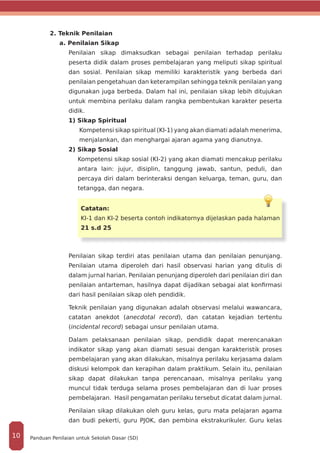 2. Teknik Penilaian
a. Penilaian Sikap
Penilaian sikap dimaksudkan sebagai penilaian terhadap perilaku
peserta didik dalam proses pembelajaran yang meliputi sikap spiritual
dan sosial. Penilaian sikap memiliki karakteristik yang berbeda dari
penilaian pengetahuan dan keterampilan sehingga teknik penilaian yang
digunakan juga berbeda. Dalam hal ini, penilaian sikap lebih ditujukan
untuk membina perilaku dalam rangka pembentukan karakter peserta
didik.
1) Sikap Spiritual
Kompetensi sikap spiritual (KI-1) yang akan diamati adalah menerima,
menjalankan, dan menghargai ajaran agama yang dianutnya.
2) Sikap Sosial
Kompetensi sikap sosial (KI-2) yang akan diamati mencakup perilaku
antara lain: jujur, disiplin, tanggung jawab, santun, peduli, dan
percaya diri dalam berinteraksi dengan keluarga, teman, guru, dan
tetangga, dan negara.
Catatan:
KI-1 dan KI-2 beserta contoh indikatornya dijelaskan pada halaman
21 s.d 25
Penilaian sikap terdiri atas penilaian utama dan penilaian penunjang.
Penilaian utama diperoleh dari hasil observasi harian yang ditulis di
dalam jurnal harian. Penilaian penunjang diperoleh dari penilaian diri dan
penilaian antarteman, hasilnya dapat dijadikan sebagai alat konfirmasi
dari hasil penilaian sikap oleh pendidik.
Teknik penilaian yang digunakan adalah observasi melalui wawancara,
catatan anekdot (anecdotal record), dan catatan kejadian tertentu
(incidental record) sebagai unsur penilaian utama.
Dalam pelaksanaan penilaian sikap, pendidik dapat merencanakan
indikator sikap yang akan diamati sesuai dengan karakteristik proses
pembelajaran yang akan dilakukan, misalnya perilaku kerjasama dalam
diskusi kelompok dan kerapihan dalam praktikum. Selain itu, penilaian
sikap dapat dilakukan tanpa perencanaan, misalnya perilaku yang
muncul tidak terduga selama proses pembelajaran dan di luar proses
pembelajaran. Hasil pengamatan perilaku tersebut dicatat dalam jurnal.
Penilaian sikap dilakukan oleh guru kelas, guru mata pelajaran agama
dan budi pekerti, guru PJOK, dan pembina ekstrakurikuler. Guru kelas
Panduan Penilaian untuk Sekolah Dasar (SD)10
 