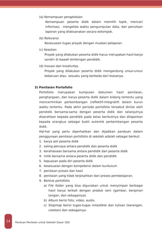 (a) Kemampuan pengelolaan
Kemampuan peserta didik dalam memilih topik, mencari
informasi, mengelola waktu pengumpulan data, dan penulisan
laporan yang dilaksanakan secara kelompok.
(b) Relevansi
Kesesuaian tugas proyek dengan muatan pelajaran.
(c) Keaslian
Proyek yang dilakukan peserta didik harus merupakan hasil karya
sendiri di bawah bimbingan pendidik.
(d) Inovasi dan kreativitas
Proyek yang dilakukan peserta didik mengandung unsur-unsur
kebaruan atau sesuatu yang berbeda dari biasanya.
3) Penilaian Portofolio
Portofolio merupakan kumpulan dokumen hasil penilaian,
penghargaan, dan karya peserta didik dalam bidang tertentu yang
mencerminkan perkembangan (reflektif-integratif) dalam kurun
waktu tertentu. Pada akhir periode portofolio tersebut dinilai oleh
pendidik bersama-sama dengan peserta didik dan selanjutnya
diserahkan kepada pendidik pada kelas berikutnya dan dilaporkan
kepada orangtua sebagai bukti autentik perkembangan peserta
didik.
Hal-hal yang perlu diperhatikan dan dijadikan panduan dalam
penggunaan penilaian portofolio di sekolah adalah sebagai berikut:
1.	 karya asli peserta didik
2.	 saling percaya antara pendidik dan peserta didik
3.	 kerahasiaan bersama antara pendidik dan peserta didik
4.	 milik bersama antara peserta didik dan pendidik
5.	 kepuasan pada diri peserta didik
6.	 kesesuaian dengan kompetensi dalam kurikulum
7.	 penilaian proses dan hasil
8.	 penilaian yang tidak terpisahkan dari proses pembelajaran.
9.	 Bentuk portofolio
a)	 File folder yang bisa digunakan untuk menyimpan berbagai
hasil karya terkait dengan produk seni (gambar, kerajinan
tangan, dan sebagainya).
b)	 Album berisi foto, video, audio.
c)	 Stopmap berisi tugas-tugas imla/dikte dan tulisan (karangan,
catatan) dan sebagainya.
Panduan Penilaian untuk Sekolah Dasar (SD)14
 