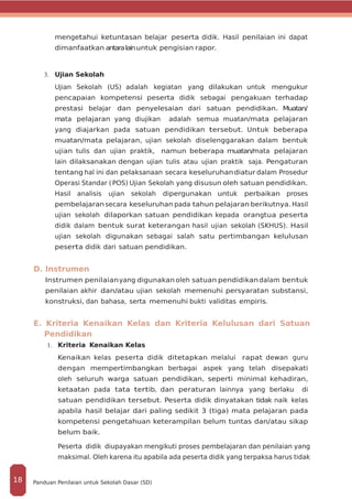 mengetahui ketuntasan belajar peserta didik. Hasil penilaian ini dapat
dimanfaatkan antaralainuntuk pengisian rapor.
3.	 Ujian Sekolah
Ujian Sekolah (US) adalah kegiatan yang dilakukan untuk mengukur
pencapaian kompetensi peserta didik sebagai pengakuan terhadap
prestasi belajar dan penyelesaian dari satuan pendidikan. Muatan/
mata pelajaran yang diujikan adalah semua muatan/mata pelajaran
yang diajarkan pada satuan pendidikan tersebut. Untuk beberapa
muatan/mata pelajaran, ujian sekolah diselenggarakan dalam bentuk
ujian tulis dan ujian praktik, namun beberapa muatan/mata pelajaran
lain dilaksanakan dengan ujian tulis atau ujian praktik saja. Pengaturan
tentang hal ini dan pelaksanaan secara keseluruhandiatur dalam Prosedur
Operasi Standar (POS) Ujian Sekolah yang disusun oleh satuan pendidikan.
Hasil analisis ujian sekolah dipergunakan untuk perbaikan proses
pembelajaran secara keseluruhan pada tahun pelajaran berikutnya. Hasil
ujian sekolah dilaporkan satuan pendidikan kepada orangtua peserta
didik dalam bentuk surat keterangan hasil ujian sekolah (SKHUS). Hasil
ujian sekolah digunakan sebagai salah satu pertimbangan kelulusan
peserta didik dari satuan pendidikan.
D. Instrumen
Instrumen penilaianyang digunakan oleh satuan pendidikandalam bentuk
penilaian akhir dan/atau ujian sekolah memenuhi persyaratan substansi,
konstruksi, dan bahasa, serta memenuhi bukti validitas empiris.
E. Kriteria Kenaikan Kelas dan Kriteria Kelulusan dari Satuan
Pendidikan
1.	 Kriteria Kenaikan Kelas
Kenaikan kelas peserta didik ditetapkan melalui rapat dewan guru
dengan mempertimbangkan berbagai aspek yang telah disepakati
oleh seluruh warga satuan pendidikan, seperti minimal kehadiran,
ketaatan pada tata tertib, dan peraturan lainnya yang berlaku di
satuan pendidikan tersebut. Peserta didik dinyatakan tidak naik kelas
apabila hasil belajar dari paling sedikit 3 (tiga) mata pelajaran pada
kompetensi pengetahuan keterampilan belum tuntas dan/atau sikap
belum baik.
Peserta didik diupayakan mengikuti proses pembelajaran dan penilaian yang
maksimal. Oleh karena itu apabila ada peserta didik yang terpaksa harus tidak
Panduan Penilaian untuk Sekolah Dasar (SD)18
 