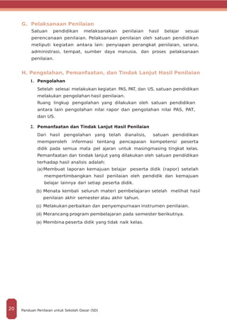 G. Pelaksanaan Penilaian
Satuan pendidikan melaksanakan penilaian hasil belajar sesuai
perencanaan penilaian. Pelaksanaan penilaian oleh satuan pendidikan
meliputi kegiatan antara lain: penyiapan perangkat penilaian, sarana,
administrasi, tempat, sumber daya manusia, dan proses pelaksanaan
penilaian.
H. Pengolahan, Pemanfaatan, dan Tindak Lanjut Hasil Penilaian
1.	 Pengolahan
Setelah selesai melakukan kegiatan PAS, PAT, dan US, satuan pendidikan
melakukan pengolahan hasil penilaian.
Ruang lingkup pengolahan yang dilakukan oleh satuan pendidikan
antara lain pengolahan nilai rapor dan pengolahan nilai PAS, PAT,
dan US.
2.	 Pemanfaatan dan Tindak Lanjut Hasil Penilaian
Dari hasil pengolahan yang telah dianalisis, satuan pendidikan
memperoleh informasi tentang pencapaian kompetensi peserta
didik pada semua mata pel­ ajaran untuk masing­masing tingkat kelas.
Pemanfaatan dan tindak lanjut yang dilakukan oleh satuan pendidikan
terhadap hasil analisis adalah:
(a)	Membuat laporan kemajuan belajar peserta didik (rapor) setelah
mempertimbangkan hasil penilaian oleh pendidik dan kemajuan
belajar lainnya dari setiap peserta didik.
(b)	Menata kembali seluruh materi pembelajaran setelah melihat hasil
penilaian akhir semester atau akhir tahun.
(c)	 Melakukan perbaikan dan penyempurnaan instrumen penilaian.
(d)	Merancang program pembelajaran pada semester berikutnya.
(e)	 Membina peserta didik yang tidak naik kelas.
Panduan Penilaian untuk Sekolah Dasar (SD)20
 