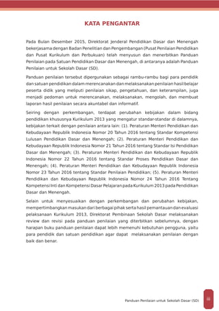 KATA PENGANTAR
Pada Bulan Desember 2015, Direktorat Jenderal Pendidikan Dasar dan Menengah
bekerjasama dengan Badan Penelitian dan Pengembangan (Pusat Penilaian Pendidikan
dan Pusat Kurikulum dan Perbukuan) telah menyusun dan menerbitkan Panduan
Penilaian pada Satuan Pendidikan Dasar dan Menengah, di antaranya adalah Panduan
Penilaian untuk Sekolah Dasar (SD).
Panduan penilaian tersebut dipergunakan sebagai rambu-rambu bagi para pendidik
dan satuan pendidikan dalam merencanakan dan melaksanakan penilaian hasil belajar
peserta didik yang meliputi penilaian sikap, pengetahuan, dan keterampilan, juga
menjadi pedoman untuk merencanakan, melaksanakan, mengolah, dan membuat
laporan hasil penilaian secara akuntabel dan informatif.
Seiring dengan perkembangan, terdapat perubahan kebijakan dalam bidang
pendidikan khususnya Kurikulum 2013 yang mengatur standar-standar di dalamnya,
kebijakan terkait dengan penilaian antara lain: (1). Peraturan Menteri Pendidikan dan
Kebudayaan Republik Indonesia Nomor 20 Tahun 2016 tentang Standar Kompetensi
Lulusan Pendidikan Dasar dan Menengah; (2). Peraturan Menteri Pendidikan dan
Kebudayaan Republik Indonesia Nomor 21 Tahun 2016 tentang Standar Isi Pendidikan
Dasar dan Menengah; (3). Peraturan Menteri Pendidikan dan Kebudayaan Republik
Indonesia Nomor 22 Tahun 2016 tentang Standar Proses Pendidikan Dasar dan
Menengah; (4). Peraturan Menteri Pendidikan dan Kebudayaan Republik Indonesia
Nomor 23 Tahun 2016 tentang Standar Penilaian Pendidikan; (5). Peraturan Menteri
Pendidikan dan Kebudayaan Republik Indonesia Nomor 24 Tahun 2016 Tentang
Kompetensi Inti dan Kompetensi Dasar Pelajaran pada Kurikulum 2013 pada Pendidikan
Dasar dan Menengah.
Selain untuk menyesuaikan dengan perkembangan dan perubahan kebijakan,
mempertimbangkan masukan dari berbagai pihak serta hasil pemantauan dan evaluasi
pelaksanaan Kurikulum 2013, Direktorat Pembinaan Sekolah Dasar melaksanakan
review dan revisi pada panduan penilaian yang diterbitkan sebelumnya, dengan
harapan buku panduan penilaian dapat lebih memenuhi kebutuhan pengguna, yaitu
para pendidik dan satuan pendidikan agar dapat melaksanakan penilaian dengan
baik dan benar.
iiiPanduan Penilaian untuk Sekolah Dasar (SD)
 