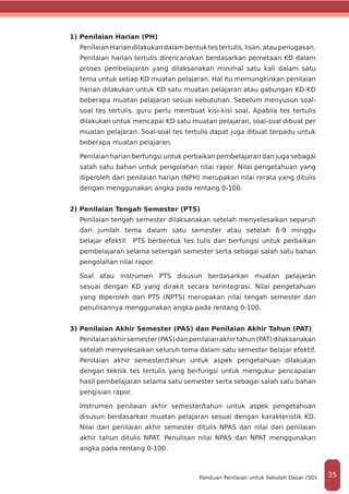1) Penilaian Harian (PH)
PenilaianHariandilakukandalambentuktestertulis,lisan,ataupenugasan.
Penilaian harian tertulis direncanakan berdasarkan pemetaan KD dalam
proses pembelajaran yang dilaksanakan minimal satu kali dalam satu
tema untuk setiap KD muatan pelajaran. Hal itu memungkinkan penilaian
harian dilakukan untuk KD satu muatan pelajaran atau gabungan KD-KD
beberapa muatan pelajaran sesuai kebutuhan. Sebelum menyusun soal-
soal tes tertulis, guru perlu membuat kisi-kisi soal. Apabila tes tertulis
dilakukan untuk mencapai KD satu muatan pelajaran, soal-soal dibuat per
muatan pelajaran. Soal-soal tes tertulis dapat juga dibuat terpadu untuk
beberapa muatan pelajaran.
Penilaian harian berfungsi untuk perbaikan pembelajaran dan juga sebagai
salah satu bahan untuk pengolahan nilai rapor. Nilai pengetahuan yang
diperoleh dari penilaian harian (NPH) merupakan nilai rerata yang ditulis
dengan menggunakan angka pada rentang 0-100.
2) Penilaian Tengah Semester (PTS)
Penilaian tengah semester dilaksanakan setelah menyelesaikan separuh
dari jumlah tema dalam satu semester atau setelah 8-9 minggu
belajar efektif. PTS berbentuk tes tulis dan berfungsi untuk perbaikan
pembelajaran selama setengah semester serta sebagai salah satu bahan
pengolahan nilai rapor.
Soal atau instrumen PTS disusun berdasarkan muatan pelajaran
sesuai dengan KD yang dirakit secara terintegrasi. Nilai pengetahuan
yang diperoleh dari PTS (NPTS) merupakan nilai tengah semester dan
penulisannya menggunakan angka pada rentang 0-100.
3) Penilaian Akhir Semester (PAS) dan Penilaian Akhir Tahun (PAT)
Penilaianakhirsemester(PAS)danpenilaianakhirtahun(PAT)dilaksanakan
setelah menyelesaikan seluruh tema dalam satu semester belajar efektif.
Penilaian akhir semester/tahun untuk aspek pengetahuan dilakukan
dengan teknik tes tertulis yang berfungsi untuk mengukur pencapaian
hasil pembelajaran selama satu semester serta sebagai salah satu bahan
pengisian rapor.
Instrumen penilaian akhir semester/tahun untuk aspek pengetahuan
disusun berdasarkan muatan pelajaran sesuai dengan karakteristik KD.
Nilai dari penilaian akhir semester ditulis NPAS dan nilai dari penilaian
akhir tahun ditulis NPAT. Penulisan nilai NPAS dan NPAT menggunakan
angka pada rentang 0-100.
35Panduan Penilaian untuk Sekolah Dasar (SD)
 