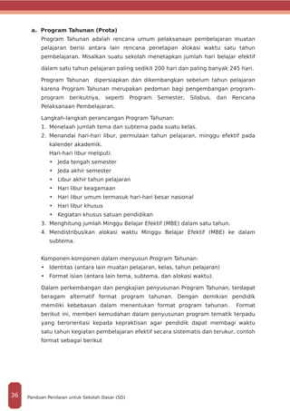 a. Program Tahunan (Prota)
Program Tahunan adalah rencana umum pelaksanaan pembelajaran muatan
pelajaran berisi antara lain rencana penetapan alokasi waktu satu tahun
pembelajaran. Misalkan suatu sekolah menetapkan jumlah hari belajar efektif
dalam satu tahun pelajaran paling sedikit 200 hari dan paling banyak 245 hari.
Program Tahunan dipersiapkan dan dikembangkan sebelum tahun pelajaran
karena Program Tahunan merupakan pedoman bagi pengembangan program-
program berikutnya, seperti Program Semester, Silabus, dan Rencana
Pelaksanaan Pembelajaran.
Langkah-langkah perancangan Program Tahunan:
1.	 Menelaah jumlah tema dan subtema pada suatu kelas.
2.	 Menandai hari-hari libur, permulaan tahun pelajaran, minggu efektif pada
kalender akademik.
Hari-hari libur meliputi:
•	 Jeda tengah semester
•	 Jeda akhir semester
•	 Libur akhir tahun pelajaran
•	 Hari libur keagamaan
•	 Hari libur umum termasuk hari-hari besar nasional
•	 Hari libur khusus
•	 Kegiatan khusus satuan pendidikan
3.	 Menghitung jumlah Minggu Belajar Efektif (MBE) dalam satu tahun.
4.	 Mendistribusikan alokasi waktu Minggu Belajar Efektif (MBE) ke dalam
subtema.
Komponen-komponen dalam menyusun Program Tahunan:
•	 Identitas (antara lain muatan pelajaran, kelas, tahun pelajaran)
•	 Format isian (antara lain tema, subtema, dan alokasi waktu).
Dalam perkembangan dan pengkajian penyusunan Program Tahunan, terdapat
beragam alternatif format program tahunan. Dengan demikian pendidik
memiliki kebebasan dalam menentukan format program tahunan. Format
berikut ini, memberi kemudahan dalam penyusunan program tematik terpadu
yang berorientasi kepada kepraktisan agar pendidik dapat membagi waktu
satu tahun kegiatan pembelajaran efektif secara sistematis dan terukur, contoh
format sebagai berikut
Panduan Penilaian untuk Sekolah Dasar (SD)36
 
