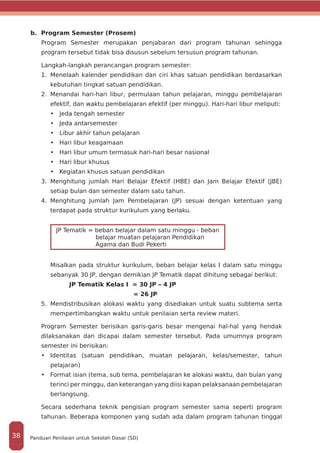 b. Program Semester (Prosem)
Program Semester merupakan penjabaran dari program tahunan sehingga
program tersebut tidak bisa disusun sebelum tersusun program tahunan.
Langkah-langkah perancangan program semester:
1.	 Menelaah kalender pendidikan dan ciri khas satuan pendidikan berdasarkan
kebutuhan tingkat satuan pendidikan.
2.	 Menandai hari-hari libur, permulaan tahun pelajaran, minggu pembelajaran
efektif, dan waktu pembelajaran efektif (per minggu). Hari-hari libur meliputi:
•	 Jeda tengah semester
•	 Jeda antarsemester
•	 Libur akhir tahun pelajaran
•	 Hari libur keagamaan
•	 Hari libur umum termasuk hari-hari besar nasional
•	 Hari libur khusus
•	 Kegiatan khusus satuan pendidikan
3.	 Menghitung jumlah Hari Belajar Efektif (HBE) dan Jam Belajar Efektif (JBE)
setiap bulan dan semester dalam satu tahun.
4.	 Menghitung Jumlah Jam Pembelajaran (JP) sesuai dengan ketentuan yang
terdapat pada struktur kurikulum yang berlaku.
JP Tematik = beban belajar dalam satu minggu - beban
belajar muatan pelajaran Pendidikan
Agama dan Budi Pekerti
Misalkan pada struktur kurikulum, beban belajar kelas I dalam satu minggu
sebanyak 30 JP, dengan demikian JP Tematik dapat dihitung sebagai berikut:
	 	 JP Tematik Kelas I = 30 JP – 4 JP
					 = 26 JP
5.	 Mendistribusikan alokasi waktu yang disediakan untuk suatu subtema serta
mempertimbangkan waktu untuk penilaian serta review materi.
Program Semester berisikan garis-garis besar mengenai hal-hal yang hendak
dilaksanakan dan dicapai dalam semester tersebut. Pada umumnya program
semester ini berisikan:
•	 Identitas (satuan pendidikan, muatan pelajaran, kelas/semester, tahun
pelajaran)
•	 Format isian (tema, sub tema, pembelajaran ke alokasi waktu, dan bulan yang
terinci per minggu, dan keterangan yang diisi kapan pelaksanaan pembelajaran
berlangsung.
Secara sederhana teknik pengisian program semester sama seperti program
tahunan. Beberapa komponen yang sudah ada dalam program tahunan tinggal
Panduan Penilaian untuk Sekolah Dasar (SD)38
 