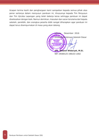 Ucapan terima kasih dan penghargaan kami sampaikan kepada semua pihak atas
peran sertanya dalam menyusun panduan ini, khususnya kepada Tim Penyusun
dan Tim Ujicoba Lapangan yang telah bekerja keras sehingga panduan ini dapat
diselesaikan dengan baik. Namun demikian, masukan dan saran terutama dari kepala
sekolah, pendidik, dan orangtua peserta didik sangat diharapkan agar panduan ini
dapat terus disempurnakan di masa yang akan datang.
Jakarta, Desember 2016
Direktur Pembinaan Sekolah Dasar
Drs. Wowon Widaryat, M.Si.
NIP. 19580125 198103 1002
Panduan Penilaian untuk Sekolah Dasar (SD)iv
 