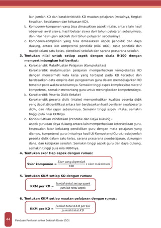 lain jumlah KD dan karakterististik KD muatan pelajaran (misalnya, tingkat
kesulitan, kedalaman dan keluasan KD).
b.	 Komponen-komponen yang bisa dimasukkan aspek intake, antara lain hasil
observasi awal siswa, hasil belajar siswa dari tahun pelajaran sebelumnya,
dan nilai hasil ujian sekolah dari tahun pelajaran sebelumnya.
c.	 Komponen-komponen yang bisa dimasukkan aspek pendidik dan daya
dukung, antara lain kompetensi pendidik (nilai UKG), rasio pendidik dan
murid dalam satu kelas, akreditasi sekolah dan sarana prasarana sekolah.
3.	Tentukan nilai untuk setiap aspek dengan skala 0-100 dengan
mempertimbangkan hal berikut:
a.	 Karakteristik Mata/Muatan Pelajaran (Kompleksitas)
	 Karaktersitik mata/muatan pelajaran memperhatikan kompleksitas KD
dengan mencermati kata kerja yang terdapat pada KD tersebut dan
berdasarkan data empiris dari pengalaman guru dalam membelajarkan KD
tersebut pada waktu sebelumnya. Semakin tinggi aspek kompleksitas materi/
kompetensi, semakin menantang guru untuk meningkatkan kompetensinya.
b.	 Karaktersitik Peserta Didik (Intake)
	 Karakteristik peserta didik (intake) memperhatikan kualitas peserta didik
yang dapat diidentifikasi antara lain berdasarkan hasil penilaian awal peserta
didik, dan nilai rapor sebelumnya. Semakin tinggi aspek intake, semakin
tinggi pula nilai KKMnya.
c.	 Kondisi Satuan Pendidikan (Pendidik dan Daya Dukung)
	 Aspek guru dan daya dukung antara lain memperhatikan ketersediaan guru,
kesesuaian latar belakang pendidikan guru dengan mata pelajaran yang
diampu, kompetensi guru (misalnya hasil Uji Kompetensi Guru), rasio jumlah
peserta didik dalam satu kelas, sarana prasarana pembelajaran, dukungan
dana, dan kebijakan sekolah. Semakin tinggi aspek guru dan daya dukung,
semakin tinggi pula nilai KKMnya.
4.	Tentukan skor tiap aspek dengan rumus:
	
Skor komponen =
5.	Tentukan KKM setiap KD dengan rumus:
KKM per KD =
6.	Tentukan KKM setiap muatan pelajaran dengan rumus:
KKM per KD =
Panduan Penilaian untuk Sekolah Dasar (SD)44
 