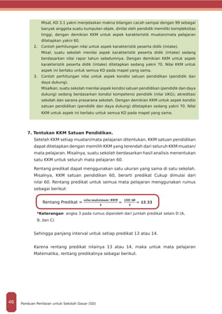 Misal, KD 3.1 yakni menjelaskan makna bilangan cacah sampai dengan 99 sebagai
banyak anggota suatu kumpulan objek, dinilai oleh pendidik memiliki kompleksitas
tinggi, dengan demikian KKM untuk aspek karakteristik muatan/mata pelajaran
ditetapkan yakni 60.
2.	 Contoh perhitungan nilai untuk aspek karakteristik peserta didik (intake).
	 Misal, suatu sekolah menilai aspek karakteristik peserta didik (intake) sedang
berdasarkan nilai rapor tahun sebelumnya. Dengan demikian KKM untuk aspek
karakteristik peserta didik (intake) ditetapkan sedang yakni 70. Nilai KKM untuk
aspek ini berlaku untuk semua KD pada mapel yang sama.
3.	 Contoh perhitungan nilai untuk aspek kondisi satuan pendidikan (pendidik dan
daya dukung).
	 Misalkan, suatu sekolah menilai aspek kondisi satuan pendidikan (pendidik dan daya
dukung) sedang berdasarkan kondisi kompetensi pendidik (nilai UKG); akreditasi
sekolah dan sarana prasarana sekolah. Dengan demikian KKM untuk aspek kondisi
satuan pendidikan (pendidik dan daya dukung) ditetapkan sedang yakni 70. Nilai
KKM untuk aspek ini berlaku untuk semua KD pada mapel yang sama.
7. Tentukan KKM Satuan Pendidikan.
Setelah KKM setiap muatan/mata pelajaran ditentukan, KKM satuan pendidikan
dapat ditetapkan dengan memilih KKM yang terendah dari seluruh KKM muatan/
mata pelajaran. Misalnya, suatu sekolah berdasarkan hasil analisis menentukan
satu KKM untuk seluruh mata pelajaran 60.
Rentang predikat dapat menggunakan satu ukuran yang sama di satu sekolah.
Misalnya, KKM satuan pendidikan 60, berarti predikat Cukup dimulai dari
nilai 60. Rentang predikat untuk semua mata pelajaran menggunakan rumus
sebagai berikut:
*Keterangan: angka 3 pada rumus diperoleh dari jumlah predikat selain D (A,
B, dan C)
Sehingga panjang interval untuk setiap predikat 13 atau 14.
Karena rentang predikat nilainya 13 atau 14, maka untuk mata pelajaran
Matematika, rentang predikatnya sebagai berikut.
Rentang Predikat =
Panduan Penilaian untuk Sekolah Dasar (SD)46
 