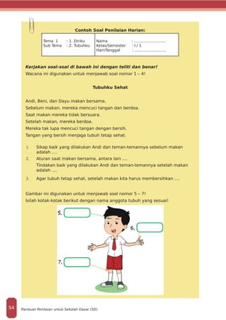 Contoh Soal Penilaian Harian:
Tema 1 : 1. Diriku
Sub Tema : 2. Tubuhku
Nama 	 : ..........................
Kelas/Semester : I / 1
Hari/Tanggal	 : ..........................
Kerjakan soal-soal di bawah ini dengan teliti dan benar!
Wacana ini digunakan untuk menjawab soal nomor 1 – 4!
Tubuhku Sehat
Andi, Beni, dan Dayu makan bersama.
Sebelum makan, mereka mencuci tangan dan berdoa.
Saat makan mereka tidak bersuara.
Setelah makan, mereka berdoa.
Mereka tak lupa mencuci tangan dengan bersih.
Tangan yang bersih menjaga tubuh tetap sehat.
1.	 Sikap baik yang dilakukan Andi dan teman-temannya sebelum makan
adalah ....
2.	 Aturan saat makan bersama, antara lain ....
Tindakan baik yang dilakukan Andi dan teman-temannya setelah makan
adalah ....
3.	 Agar tubuh tetap sehat, setelah makan kita harus membersihkan ....
Gambar ini digunakan untuk menjawab soal nomor 5 – 7!
Isilah kotak-kotak berikut dengan nama anggota tubuh yang sesuai!
Panduan Penilaian untuk Sekolah Dasar (SD)54
 