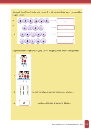 Susunlah huruf-huruf pada soal nomor 8 – 11 menjadi kata yang menunjukkan
bagian tubuh!
8.
9.
10.
11.
Lingkarilah lambang bilangan yang sesuai dengan jumlah anak dalam gambar!
12.
13.
14.		 Jumlah pensil pada gambar di samping adalah ...
15. 		 Lambang bilangan di samping ditulis ...
55Panduan Penilaian untuk Sekolah Dasar (SD)
 