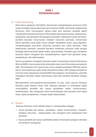 BAB I
PENDAHULUAN
A. Latar Belakang
Mulai tahun pelajaran 2013/2014, Pemerintah memberlakukan Kurikulum 2013
yang merupakan penyempurnaan dari kurikulum 2006. Hasil kajian pelaksanaan
Kurikulum 2013 menunjukkan bahwa salah satu kesulitan pendidik dalam
mengimplementasikan Kurikulum 2013 adalah dalam perencanaan, pelaksanaan,
pengolahan, pemanfaatan dan pelaporan penilaian. Pada perencanaan penilaian,
pendidik kesulitan merumuskan indikator instrumen penilaian, menentukan
teknik penilaian yang tepat sesuai dengan kompetensi dasar yang diajarkan,
mengembangkan butir-butir instrumen penilaian dan rubrik penilaian. Pada
pelaksanaan penilaian, pendidik kesulitan melakukan penilaian sikap dengan
berbagai teknik penilaian dalam waktu yang terbatas. Pendidik juga mengalami
kesulitan dalam mengolah dan mendeskripsikan capain hasil penilaian sikap,
pengetahuan, dan keterampilan.
Satuan pendidikan mengalami kesulitan dalam menentukan Kriteria Ketuntasan
Minimal (KKM), merumuskan kriteria kenaikan kelas, dan kriteria kelulusan peserta
didik. Permasalahan lain yang sering muncul adalah penetapan KKM dan secara
teknis menerapkannya pada setiap Kompetensi Dasar (KD) sebagai kompetensi
minimal untuk selanjutnya menjadi KKM mata pelajaran. Di samping itu, pendidik
mengalami kesulitan dalam menentukan nilai hasil remedial berkaitan dengan
KKM.
Memperhatikan permasalahan­-permasalahan di atas, perlu disusun Panduan
Penilaian pada Sekolah Dasar (SD). Panduan penilaian ini diharapkan dapat
memudahkan pendidik dan satuan pendidikan dalam merencanakan,
melaksanakan, dan melaporkan serta memanfaatkan hasil penilaian baik aspek
sikap, aspek pengetahuan, maupun aspek keterampilan.
B. Tujuan
Panduan Penilaian untuk Sekolah Dasar ini dimaksudkan sebagai:
1.	 	Acuan pendidik dan satuan pendidikan dalam merencanakan, mengem-
bangkan instrumen, melaksanakan, dan mengolah serta melaporkan hasil
penilaian.
2.	 	Acuan pendidik dan satuan pendidikan dalam menerapkan program remedial
dan program pengayaan.
1Panduan Penilaian untuk Sekolah Dasar (SD)
 