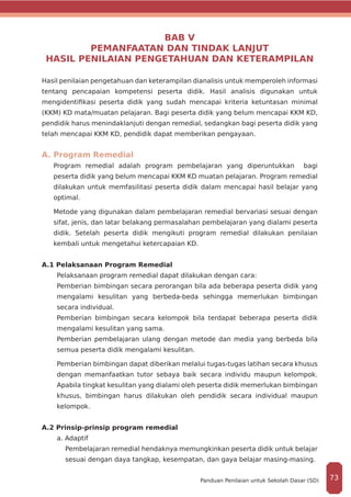 BAB V
PEMANFAATAN DAN TINDAK LANJUT
HASIL PENILAIAN PENGETAHUAN DAN KETERAMPILAN
Hasil penilaian pengetahuan dan keterampilan dianalisis untuk memperoleh informasi
tentang pencapaian kompetensi peserta didik. Hasil analisis digunakan untuk
mengidentifikasi peserta didik yang sudah mencapai kriteria ketuntasan minimal
(KKM) KD mata/muatan pelajaran. Bagi peserta didik yang belum mencapai KKM KD,
pendidik harus menindaklanjuti dengan remedial, sedangkan bagi peserta didik yang
telah mencapai KKM KD, pendidik dapat memberikan pengayaan.
A. Program Remedial
Program remedial adalah program pembelajaran yang diperuntukkan bagi
peserta didik yang belum mencapai KKM KD muatan pelajaran. Program remedial
dilakukan untuk memfasilitasi peserta didik dalam mencapai hasil belajar yang
optimal.
Metode yang digunakan dalam pembelajaran remedial bervariasi sesuai dengan
sifat, jenis, dan latar belakang permasalahan pembelajaran yang dialami peserta
didik. Setelah peserta didik mengikuti program remedial dilakukan penilaian
kembali untuk mengetahui ketercapaian KD.
A.1 Pelaksanaan Program Remedial
Pelaksanaan program remedial dapat dilakukan dengan cara:
Pemberian bimbingan secara perorangan bila ada beberapa peserta didik yang
mengalami kesulitan yang berbeda-beda sehingga memerlukan bimbingan
secara individual.
Pemberian bimbingan secara kelompok bila terdapat beberapa peserta didik
mengalami kesulitan yang sama.
Pemberian pembelajaran ulang dengan metode dan media yang berbeda bila
semua peserta didik mengalami kesulitan.
Pemberian bimbingan dapat diberikan melalui tugas-tugas latihan secara khusus
dengan memanfaatkan tutor sebaya baik secara individu maupun kelompok.
Apabila tingkat kesulitan yang dialami oleh peserta didik memerlukan bimbingan
khusus, bimbingan harus dilakukan oleh pendidik secara individual maupun
kelompok.
A.2 Prinsip-prinsip program remedial
a. Adaptif
Pembelajaran remedial hendaknya memungkinkan peserta didik untuk belajar
sesuai dengan daya tangkap, kesempatan, dan gaya belajar masing-masing.
73Panduan Penilaian untuk Sekolah Dasar (SD)
 