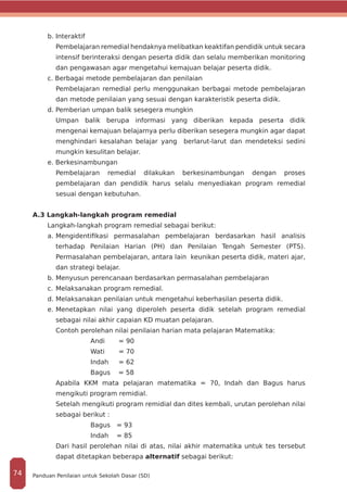 b. Interaktif
Pembelajaran remedial hendaknya melibatkan keaktifan pendidik untuk secara
intensif berinteraksi dengan peserta didik dan selalu memberikan monitoring
dan pengawasan agar mengetahui kemajuan belajar peserta didik.
c. Berbagai metode pembelajaran dan penilaian
Pembelajaran remedial perlu menggunakan berbagai metode pembelajaran
dan metode penilaian yang sesuai dengan karakteristik peserta didik.
d. Pemberian umpan balik sesegera mungkin
Umpan balik berupa informasi yang diberikan kepada peserta didik
mengenai kemajuan belajarnya perlu diberikan sesegera mungkin agar dapat
menghindari kesalahan belajar yang berlarut-larut dan mendeteksi sedini
mungkin kesulitan belajar.
e. Berkesinambungan
Pembelajaran remedial dilakukan berkesinambungan dengan proses
pembelajaran dan pendidik harus selalu menyediakan program remedial
sesuai dengan kebutuhan.
A.3 Langkah-langkah program remedial
Langkah-langkah program remedial sebagai berikut:
a.	Mengidentifikasi permasalahan pembelajaran berdasarkan hasil analisis
terhadap Penilaian Harian (PH) dan Penilaian Tengah Semester (PTS).
Permasalahan pembelajaran, antara lain keunikan peserta didik, materi ajar,
dan strategi belajar.
b.	Menyusun perencanaan berdasarkan permasalahan pembelajaran
c.	Melaksanakan program remedial.
d.	Melaksanakan penilaian untuk mengetahui keberhasilan peserta didik.
e.	Menetapkan nilai yang diperoleh peserta didik setelah program remedial
sebagai nilai akhir capaian KD muatan pelajaran.
Contoh perolehan nilai penilaian harian mata pelajaran Matematika:
Andi 	 = 90
Wati 	 = 70
Indah 	 = 62
Bagus = 58
Apabila KKM mata pelajaran matematika = 70, Indah dan Bagus harus
mengikuti program remidial.
Setelah mengikuti program remidial dan dites kembali, urutan perolehan nilai
sebagai berikut :
Bagus	 = 93
Indah	 = 85
Dari hasil perolehan nilai di atas, nilai akhir matematika untuk tes tersebut
dapat ditetapkan beberapa alternatif sebagai berikut:
Panduan Penilaian untuk Sekolah Dasar (SD)74
 