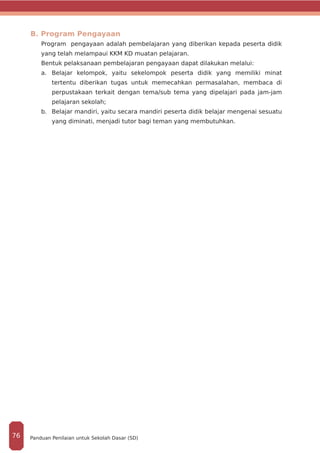 B. Program Pengayaan
Program pengayaan adalah pembelajaran yang diberikan kepada peserta didik
yang telah melampaui KKM KD muatan pelajaran.
Bentuk pelaksanaan pembelajaran pengayaan dapat dilakukan melalui:
a.	 Belajar kelompok, yaitu sekelompok peserta didik yang memiliki minat
tertentu diberikan tugas untuk memecahkan permasalahan, membaca di
perpustakaan terkait dengan tema/sub tema yang dipelajari pada jam-jam
pelajaran sekolah;
b.	 Belajar mandiri, yaitu secara mandiri peserta didik belajar mengenai sesuatu
yang diminati, menjadi tutor bagi teman yang membutuhkan.
Panduan Penilaian untuk Sekolah Dasar (SD)76
 
