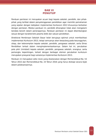 BAB VI
PENUTUP
Panduan penilaian ini merupakan acuan bagi kepala sekolah, pendidik, dan pihak-
pihak yang terlibat dalam penyelenggaraan pendidikan agar memiliki pemahaman
yang sejalan dengan kebijakan implementasi Kurikulum 2013 khususnya berkaitan
dengan penilaian. Melalui panduan ini, pendidik diharapkan tidak akan mengalami
kendala berarti dalam penerapannya. Panduan penilaian ini dapat dikembangkan
sesuai dengan karakteristik peserta didik dan satuan pendidikan.
Direktorat Pembinaan Sekolah Dasar telah berupaya optimal untuk memfasilitasi
implementasi Kurikulum 2013, tetapi semuanya akan berpulang pada kesungguhan,
sikap, dan keterampilan kepala sekolah, pendidik, pengawas sekolah, serta Dinas
Pendidikan terkait dalam mengimplementasikannya. Dalam hal ini, perubahan
pola pikir (mindset) kepala sekolah, pendidik, pengawas sekolah, orangtua, serta
pemangku kepentingan, terkait dengan berbagai elemen perubahan kurikulum
merupakan prasyarat bagi suksesnya implementasi Kurikulum 2013.
Panduan ini merupakan edisi revisi yang diselaraskan dengan Permendikbud No. 53
Tahun 2015 dan Permendikbud No. 23 Tahun 2016 yang harus disikapi secara bijak
dalam pelaksanaannya.
77Panduan Penilaian untuk Sekolah Dasar (SD)
 