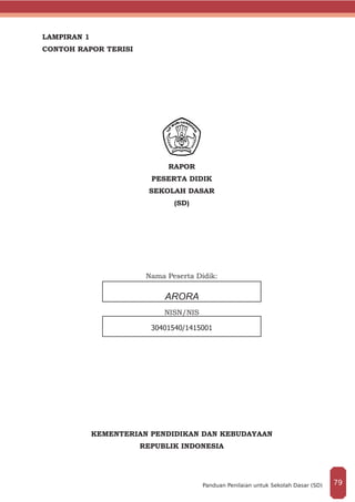 LAMPIRAN 1
CONTOH RAPOR TERISI
RAPOR
PESERTA DIDIK
SEKOLAH DASAR
(SD)
	
Nama Peserta Didik:
NISN/NIS
KEMENTERIAN PENDIDIKAN DAN KEBUDAYAAN
REPUBLIK INDONESIA
ARORA
30401540/1415001
79Panduan Penilaian untuk Sekolah Dasar (SD)
 