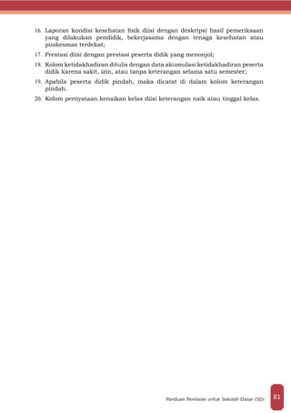 16.	 Laporan kondisi kesehatan fisik diisi dengan deskripsi hasil pemeriksaan
yang dilakukan pendidik, bekerjasama dengan tenaga kesehatan atau
puskesmas terdekat;
17.	 Prestasi diisi dengan prestasi peserta didik yang menonjol;
18.	 Kolom ketidakhadiran ditulis dengan data akumulasi ketidakhadiran peserta
didik karena sakit, izin, atau tanpa keterangan selama satu semester;
19.	 Apabila peserta didik pindah, maka dicatat di dalam kolom keterangan
pindah.
20.	 Kolom pernyataan kenaikan kelas diisi keterangan naik atau tinggal kelas.
81Panduan Penilaian untuk Sekolah Dasar (SD)
 