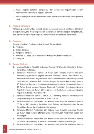 3.	 	Acuan kepala sekolah, pengawas, dan pemangku kepentingan dalam
memberikan pembinaan kepada pendidik.
4.	 	Acuan orangtua dalam memahami hasil penilaian dalam buku rapor peserta
didik.
C. Ruang Lingkup
Panduan penilaian untuk sekolah dasar mencakup konsep penilaian; penilaian
oleh pendidik yang meliputi penilaian aspek sikap, penilaian aspek pengetahuan,
dan penilaian aspek keterampilan; dan penilaian oleh satuan pendidikan.
D. Sasaran
Sasaran Panduan Penilaian untuk Sekolah Dasar adalah:
1.	 Pendidik.
2.	 Kepala sekolah.
3.	 Pengawas sekolah.
4.	 Pembina SD pada Dinas Pendidikan Kabupaten/Kota dan Provinsi.
5.	 Orangtua.
E. Dasar Hukum
1.	 	Undang-Undang Republik Indonesia Nomor 20 Tahun 2003 tentang Sistem
Pendidikan Indonesia.
2.	 Peraturan Pemerintah Nomor 19 Tahun 2005 tentang Standar Nasional
Pendidikan (Lembaran Negara Republik Indonesia Tahun 2005 Nomor 41,
Tambahan Lembaran Negara Republik Indonesia Nomor 4496) sebagaimana
telah diubah beberapa kali terakhir dengan Peraturan Pemerintah Nomor
13 Tahun 2015 tentang Perubahan Kedua atas Peraturan Pemerintah Nomor
19 Tahun 2005 tentang Standar Nasional Pendidikan (Lembaran Negara
Republik Indonesia Tahun 2015 Nomor 45 Tambahan Lembaran Negara
Republik Indonesia Nomor 5670).
3.	 	Peraturan Presiden Nomor 2 Tahun 2015 tentang Rencana Pembangunan
Jangka Menengah Nasional Tahun 2015 – 2019.
4.	 	Peraturan Menteri Pendidikan dan Kebudayaan Republik Indonesia Nomor
53 Tahun 2015 tentang Penilaian Hasil Belajar oleh Pendidik dan Satuan
Pendidikan Dasar dan Pendidikan Menengah.
5.	 	Peraturan Menteri Pendidikan dan Kebudayaan Republik Indonesia Nomor
20 Tahun 2016 tentang Standar Kompetensi Lulusan Pendidikan Dasar dan
Menengah.
6.	 	Peraturan Menteri Pendidikan dan Kebudayaan Republik Indonesia Nomor
21 Tahun 2016 tentang Standar Isi Pendidikan Dasar dan Menengah.
7.	 	Peraturan Menteri Pendidikan dan Kebudayaan Republik Indonesia Nomor
Panduan Penilaian untuk Sekolah Dasar (SD)2
 