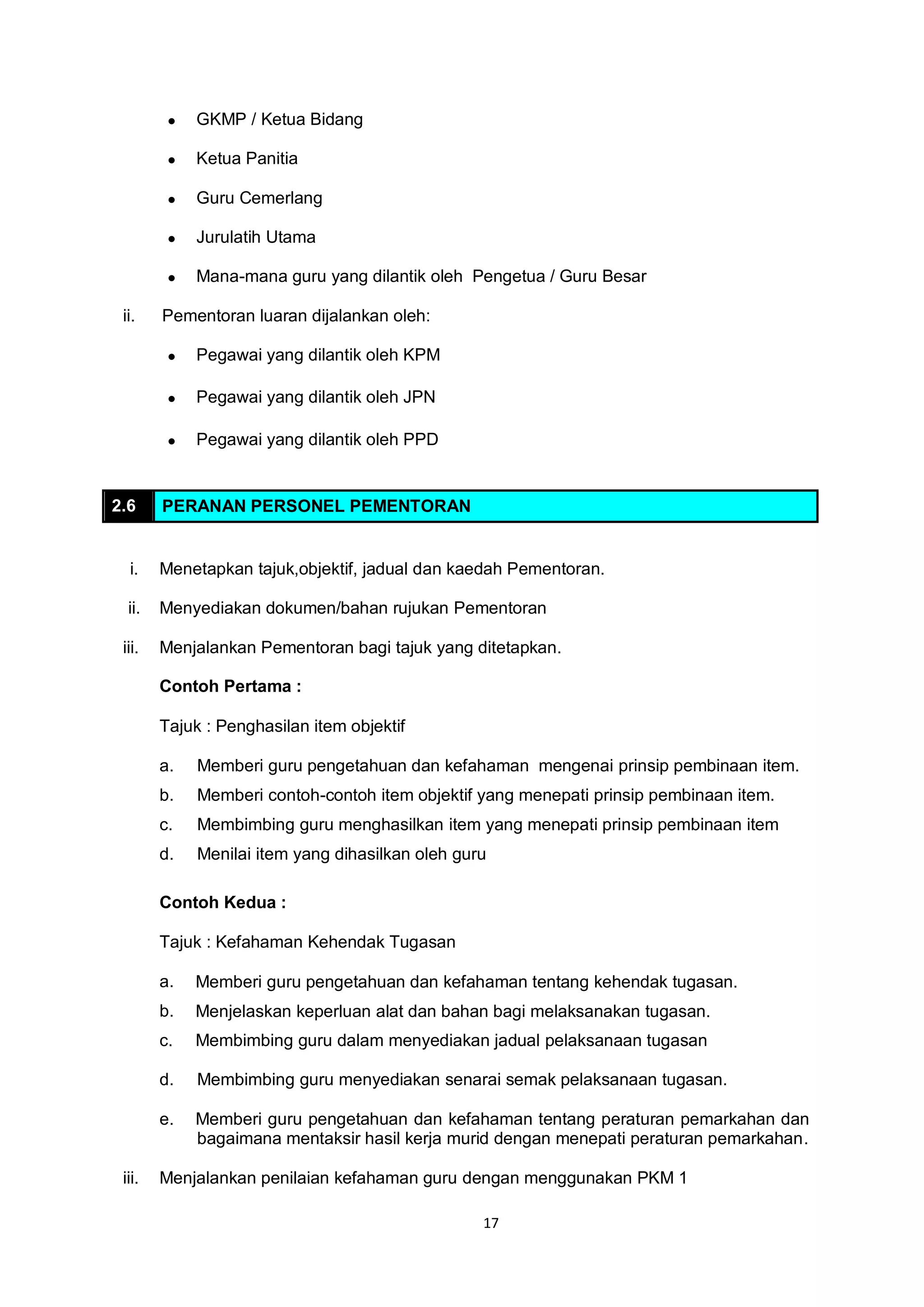 17
 GKMP / Ketua Bidang
 Ketua Panitia
 Guru Cemerlang
 Jurulatih Utama
 Mana-mana guru yang dilantik oleh Pengetua / Guru Besar
ii. Pementoran luaran dijalankan oleh:
 Pegawai yang dilantik oleh KPM
 Pegawai yang dilantik oleh JPN
 Pegawai yang dilantik oleh PPD
2.6 PERANAN PERSONEL PEMENTORAN
i. Menetapkan tajuk,objektif, jadual dan kaedah Pementoran.
ii. Menyediakan dokumen/bahan rujukan Pementoran
iii. Menjalankan Pementoran bagi tajuk yang ditetapkan.
Contoh Pertama :
Tajuk : Penghasilan item objektif
a. Memberi guru pengetahuan dan kefahaman mengenai prinsip pembinaan item.
b. Memberi contoh-contoh item objektif yang menepati prinsip pembinaan item.
c. Membimbing guru menghasilkan item yang menepati prinsip pembinaan item
d. Menilai item yang dihasilkan oleh guru
Contoh Kedua :
Tajuk : Kefahaman Kehendak Tugasan
a. Memberi guru pengetahuan dan kefahaman tentang kehendak tugasan.
b. Menjelaskan keperluan alat dan bahan bagi melaksanakan tugasan.
c. Membimbing guru dalam menyediakan jadual pelaksanaan tugasan
d. Membimbing guru menyediakan senarai semak pelaksanaan tugasan.
e. Memberi guru pengetahuan dan kefahaman tentang peraturan pemarkahan dan
bagaimana mentaksir hasil kerja murid dengan menepati peraturan pemarkahan.
iii. Menjalankan penilaian kefahaman guru dengan menggunakan PKM 1
 