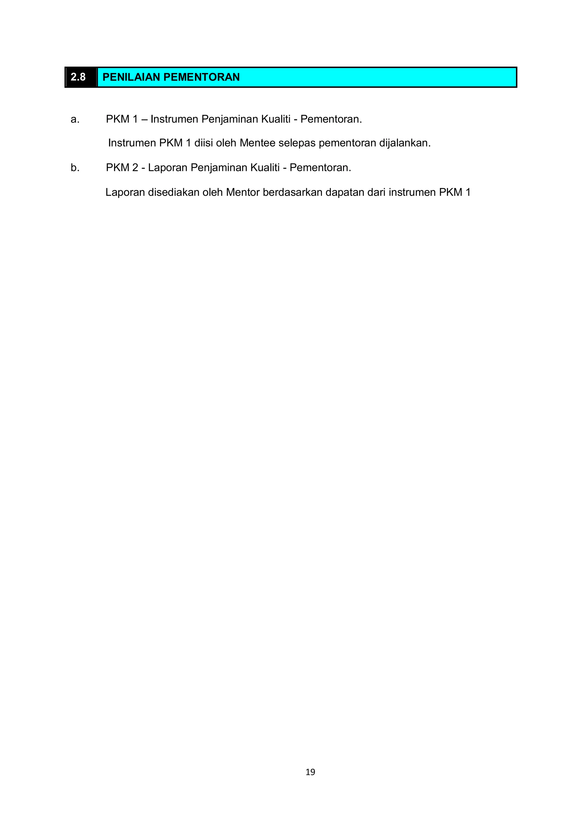 19
2.8 PENILAIAN PEMENTORAN
a. PKM 1 – Instrumen Penjaminan Kualiti - Pementoran.
Instrumen PKM 1 diisi oleh Mentee selepas pementoran dijalankan.
b. PKM 2 - Laporan Penjaminan Kualiti - Pementoran.
Laporan disediakan oleh Mentor berdasarkan dapatan dari instrumen PKM 1
 
