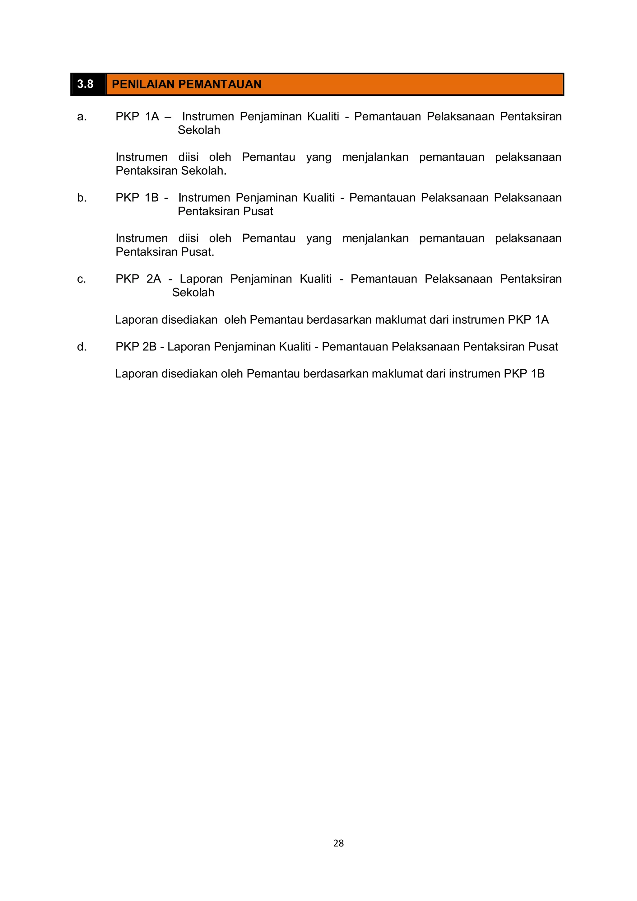 28
3.8 PENILAIAN PEMANTAUAN
a. PKP 1A – Instrumen Penjaminan Kualiti - Pemantauan Pelaksanaan Pentaksiran
Sekolah
Instrumen diisi oleh Pemantau yang menjalankan pemantauan pelaksanaan
Pentaksiran Sekolah.
b. PKP 1B - Instrumen Penjaminan Kualiti - Pemantauan Pelaksanaan Pelaksanaan
Pentaksiran Pusat
Instrumen diisi oleh Pemantau yang menjalankan pemantauan pelaksanaan
Pentaksiran Pusat.
c. PKP 2A - Laporan Penjaminan Kualiti - Pemantauan Pelaksanaan Pentaksiran
Sekolah
Laporan disediakan oleh Pemantau berdasarkan maklumat dari instrumen PKP 1A
d. PKP 2B - Laporan Penjaminan Kualiti - Pemantauan Pelaksanaan Pentaksiran Pusat
Laporan disediakan oleh Pemantau berdasarkan maklumat dari instrumen PKP 1B
 