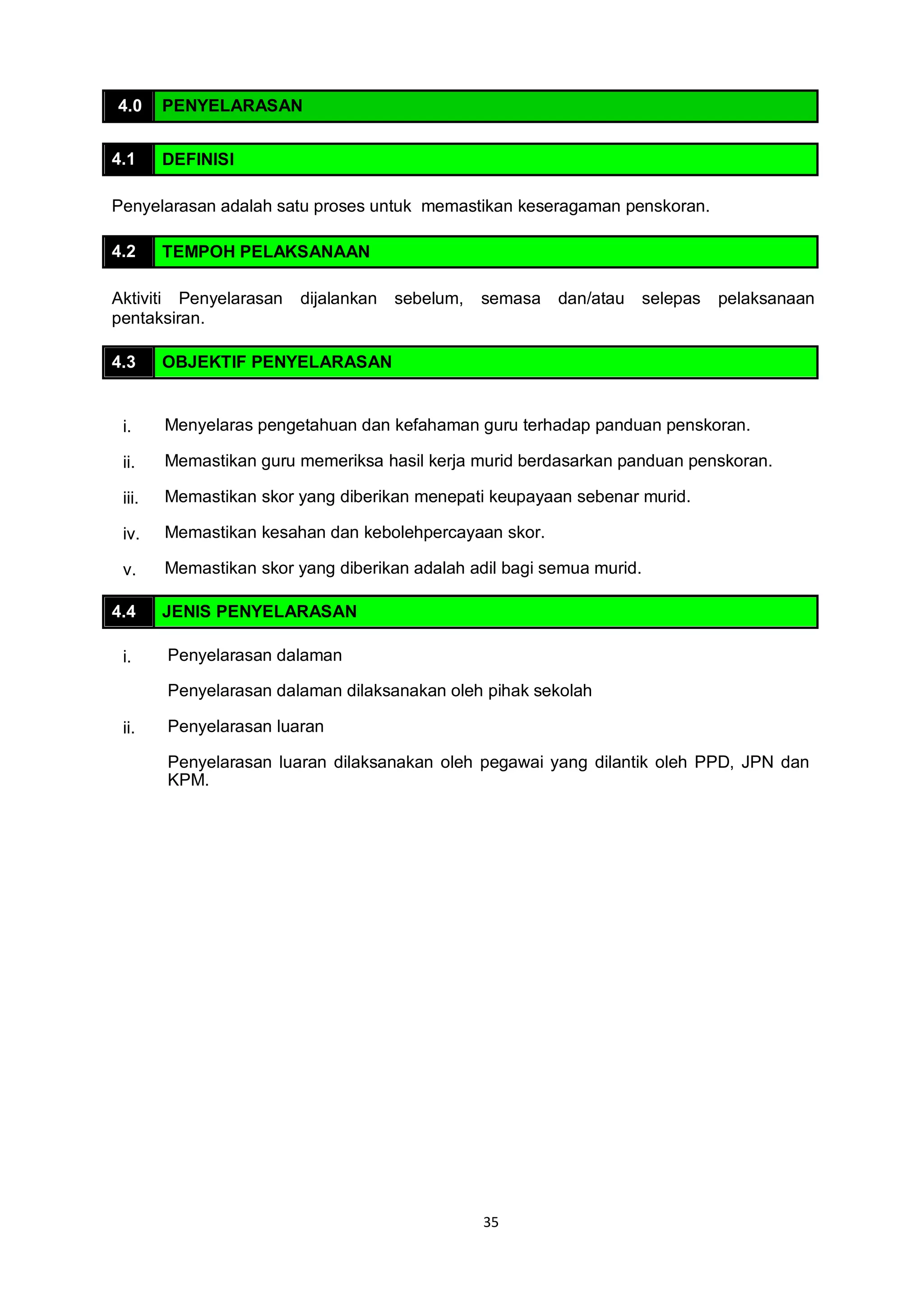 35
4.0 PENYELARASAN
4.1 DEFINISI
Penyelarasan adalah satu proses untuk memastikan keseragaman penskoran.
4.2 TEMPOH PELAKSANAAN
Aktiviti Penyelarasan dijalankan sebelum, semasa dan/atau selepas pelaksanaan
pentaksiran.
4.3 OBJEKTIF PENYELARASAN
i. Menyelaras pengetahuan dan kefahaman guru terhadap panduan penskoran.
ii. Memastikan guru memeriksa hasil kerja murid berdasarkan panduan penskoran.
iii. Memastikan skor yang diberikan menepati keupayaan sebenar murid.
iv. Memastikan kesahan dan kebolehpercayaan skor.
v. Memastikan skor yang diberikan adalah adil bagi semua murid.
4.4 JENIS PENYELARASAN
i. Penyelarasan dalaman
Penyelarasan dalaman dilaksanakan oleh pihak sekolah
ii. Penyelarasan luaran
Penyelarasan luaran dilaksanakan oleh pegawai yang dilantik oleh PPD, JPN dan
KPM.
 