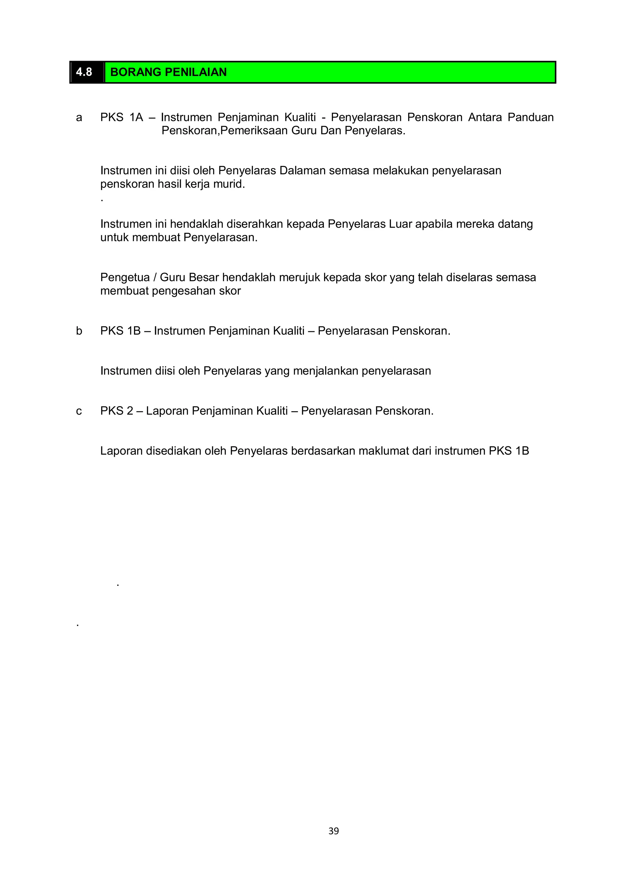 39
4.8 BORANG PENILAIAN
a PKS 1A – Instrumen Penjaminan Kualiti - Penyelarasan Penskoran Antara Panduan
Penskoran,Pemeriksaan Guru Dan Penyelaras.
Instrumen ini diisi oleh Penyelaras Dalaman semasa melakukan penyelarasan
penskoran hasil kerja murid.
.
Instrumen ini hendaklah diserahkan kepada Penyelaras Luar apabila mereka datang
untuk membuat Penyelarasan.
Pengetua / Guru Besar hendaklah merujuk kepada skor yang telah diselaras semasa
membuat pengesahan skor
b PKS 1B – Instrumen Penjaminan Kualiti – Penyelarasan Penskoran.
Instrumen diisi oleh Penyelaras yang menjalankan penyelarasan
c PKS 2 – Laporan Penjaminan Kualiti – Penyelarasan Penskoran.
Laporan disediakan oleh Penyelaras berdasarkan maklumat dari instrumen PKS 1B
.
.
 