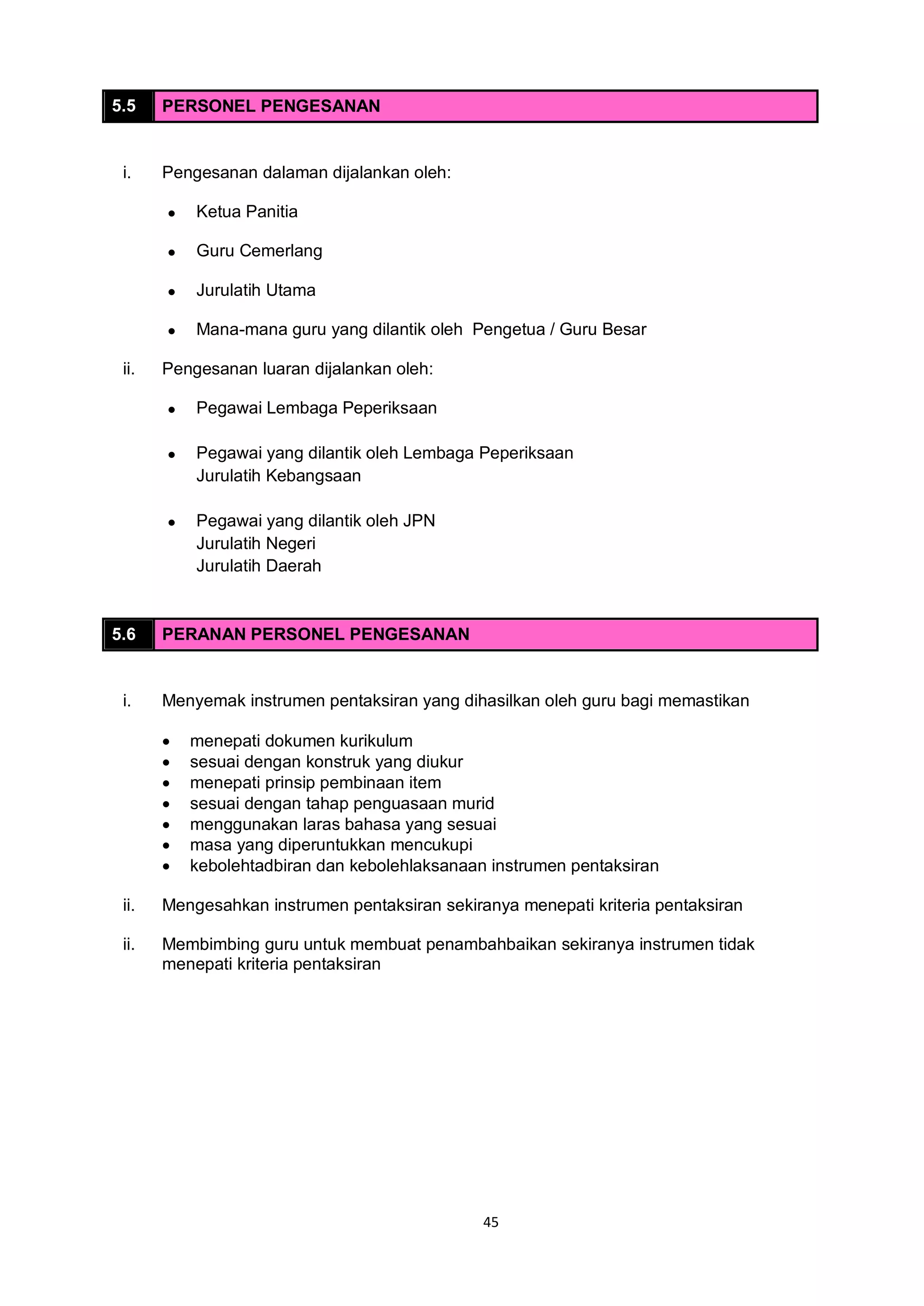45
5.5 PERSONEL PENGESANAN
i. Pengesanan dalaman dijalankan oleh:
 Ketua Panitia
 Guru Cemerlang
 Jurulatih Utama
 Mana-mana guru yang dilantik oleh Pengetua / Guru Besar
ii. Pengesanan luaran dijalankan oleh:
 Pegawai Lembaga Peperiksaan
 Pegawai yang dilantik oleh Lembaga Peperiksaan
Jurulatih Kebangsaan
 Pegawai yang dilantik oleh JPN
Jurulatih Negeri
Jurulatih Daerah
5.6 PERANAN PERSONEL PENGESANAN
i. Menyemak instrumen pentaksiran yang dihasilkan oleh guru bagi memastikan
 menepati dokumen kurikulum
 sesuai dengan konstruk yang diukur
 menepati prinsip pembinaan item
 sesuai dengan tahap penguasaan murid
 menggunakan laras bahasa yang sesuai
 masa yang diperuntukkan mencukupi
 kebolehtadbiran dan kebolehlaksanaan instrumen pentaksiran
ii. Mengesahkan instrumen pentaksiran sekiranya menepati kriteria pentaksiran
ii. Membimbing guru untuk membuat penambahbaikan sekiranya instrumen tidak
menepati kriteria pentaksiran
 