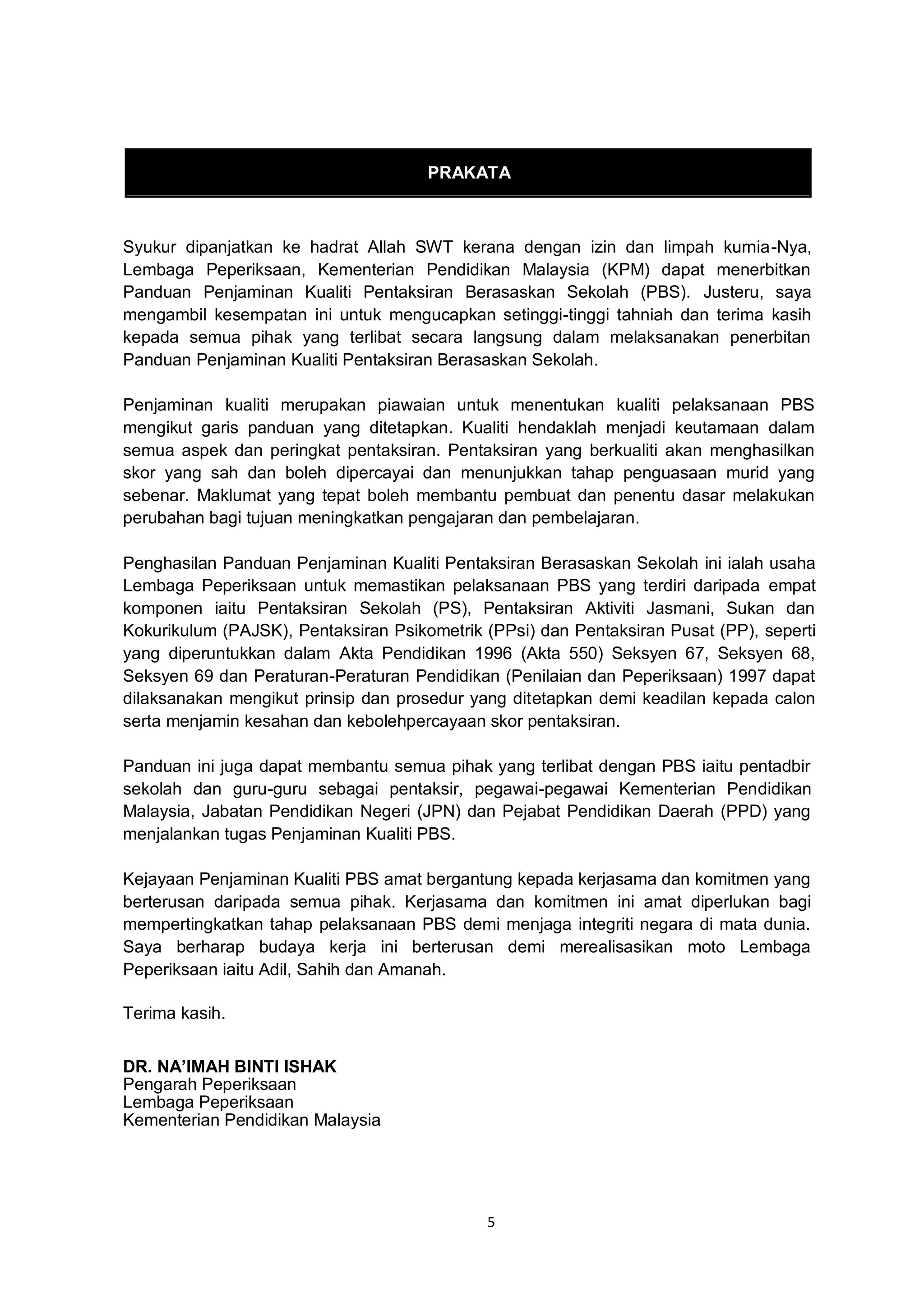 5
PRAKATA
Syukur dipanjatkan ke hadrat Allah SWT kerana dengan izin dan limpah kurnia-Nya,
Lembaga Peperiksaan, Kementerian Pendidikan Malaysia (KPM) dapat menerbitkan
Panduan Penjaminan Kualiti Pentaksiran Berasaskan Sekolah (PBS). Justeru, saya
mengambil kesempatan ini untuk mengucapkan setinggi-tinggi tahniah dan terima kasih
kepada semua pihak yang terlibat secara langsung dalam melaksanakan penerbitan
Panduan Penjaminan Kualiti Pentaksiran Berasaskan Sekolah.
Penjaminan kualiti merupakan piawaian untuk menentukan kualiti pelaksanaan PBS
mengikut garis panduan yang ditetapkan. Kualiti hendaklah menjadi keutamaan dalam
semua aspek dan peringkat pentaksiran. Pentaksiran yang berkualiti akan menghasilkan
skor yang sah dan boleh dipercayai dan menunjukkan tahap penguasaan murid yang
sebenar. Maklumat yang tepat boleh membantu pembuat dan penentu dasar melakukan
perubahan bagi tujuan meningkatkan pengajaran dan pembelajaran.
Penghasilan Panduan Penjaminan Kualiti Pentaksiran Berasaskan Sekolah ini ialah usaha
Lembaga Peperiksaan untuk memastikan pelaksanaan PBS yang terdiri daripada empat
komponen iaitu Pentaksiran Sekolah (PS), Pentaksiran Aktiviti Jasmani, Sukan dan
Kokurikulum (PAJSK), Pentaksiran Psikometrik (PPsi) dan Pentaksiran Pusat (PP), seperti
yang diperuntukkan dalam Akta Pendidikan 1996 (Akta 550) Seksyen 67, Seksyen 68,
Seksyen 69 dan Peraturan-Peraturan Pendidikan (Penilaian dan Peperiksaan) 1997 dapat
dilaksanakan mengikut prinsip dan prosedur yang ditetapkan demi keadilan kepada calon
serta menjamin kesahan dan kebolehpercayaan skor pentaksiran.
Panduan ini juga dapat membantu semua pihak yang terlibat dengan PBS iaitu pentadbir
sekolah dan guru-guru sebagai pentaksir, pegawai-pegawai Kementerian Pendidikan
Malaysia, Jabatan Pendidikan Negeri (JPN) dan Pejabat Pendidikan Daerah (PPD) yang
menjalankan tugas Penjaminan Kualiti PBS.
Kejayaan Penjaminan Kualiti PBS amat bergantung kepada kerjasama dan komitmen yang
berterusan daripada semua pihak. Kerjasama dan komitmen ini amat diperlukan bagi
mempertingkatkan tahap pelaksanaan PBS demi menjaga integriti negara di mata dunia.
Saya berharap budaya kerja ini berterusan demi merealisasikan moto Lembaga
Peperiksaan iaitu Adil, Sahih dan Amanah.
Terima kasih.
DR. NA’IMAH BINTI ISHAK
Pengarah Peperiksaan
Lembaga Peperiksaan
Kementerian Pendidikan Malaysia
 