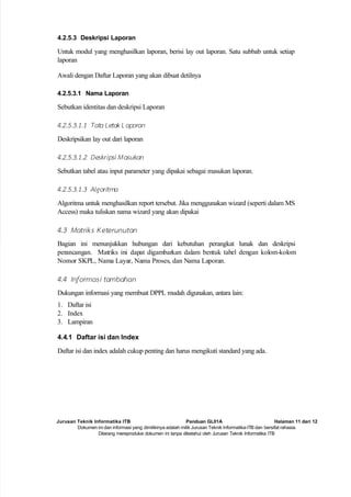 Jurusan Teknik Informatika ITB Panduan GL01A Halaman 11 dari 12
Dokumen ini dan informasi yang dimilikinya adalah milik Jurusan Teknik Informatika-ITB dan bersifat rahasia.
Dilarang mereproduksi dokumen ini tanpa diketahui oleh Jurusan Teknik Informatika ITB
4.2.5.3 Deskripsi Laporan
Untuk modul yang menghasilkan laporan, berisi lay out laporan. Satu subbab untuk setiap
laporan
Awali dengan Daftar Laporan yang akan dibuat detilnya
4.2.5.3.1 Nama Laporan
Sebutkan identitas dan deskripsi Laporan
4.2.5.3.1.1 Tata Letak L aporan
Deskripsikan lay out dari laporan
4.2.5.3.1.2 Deskripsi Masukan
Sebutkan tabel atau input parameter yang dipakai sebagai masukan laporan.
4.2.5.3.1.3 Algoritma
Algoritma untuk menghasilkan report tersebut. Jika menggunakan wizard (seperti dalam MS
Access) maka tuliskan nama wizard yang akan dipakai
4.3 Matriks K eterunutan
Bagian ini menunjukkan hubungan dari kebutuhan perangkat lunak dan deskripsi
perancangan. Matriks ini dapat digambarkan dalam bentuk tabel dengan kolom-kolom
Nomor SKPL, Nama Layar, Nama Proses, dan Nama Laporan.
4.4 Informasi tambahan
Dukungan informasi yang membuat DPPL mudah digunakan, antara lain:
1. Daftar isi
2. Index
3. Lampiran
4.4.1 Daftar isi dan Index
Daftar isi dan index adalah cukup penting dan harus mengikuti standard yang ada.
 