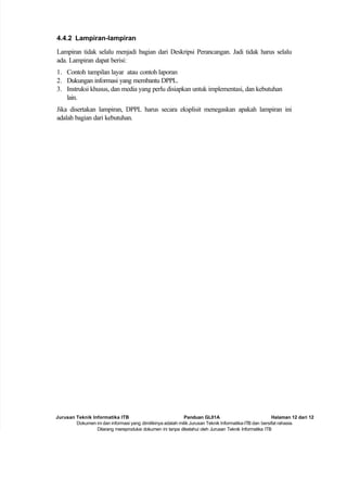 Jurusan Teknik Informatika ITB Panduan GL01A Halaman 12 dari 12
Dokumen ini dan informasi yang dimilikinya adalah milik Jurusan Teknik Informatika-ITB dan bersifat rahasia.
Dilarang mereproduksi dokumen ini tanpa diketahui oleh Jurusan Teknik Informatika ITB
4.4.2 Lampiran-lampiran
Lampiran tidak selalu menjadi bagian dari Deskripsi Perancangan. Jadi tidak harus selalu
ada. Lampiran dapat berisi:
1. Contoh tampilan layar atau contoh laporan
2. Dukungan informasi yang membantu DPPL.
3. Instruksi khusus, dan media yang perlu disiapkan untuk implementasi, dan kebutuhan
lain.
Jika disertakan lampiran, DPPL harus secara eksplisit menegaskan apakah lampiran ini
adalah bagian dari kebutuhan.
 