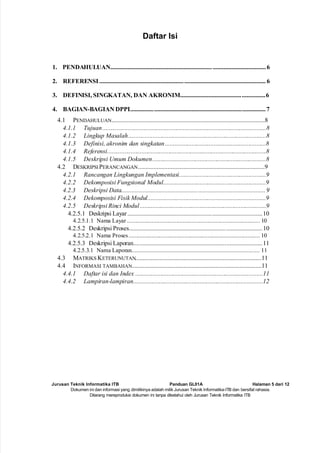 Jurusan Teknik Informatika ITB Panduan GL01A Halaman 5 dari 12
Dokumen ini dan informasi yang dimilikinya adalah milik Jurusan Teknik Informatika-ITB dan bersifat rahasia.
Dilarang mereproduksi dokumen ini tanpa diketahui oleh Jurusan Teknik Informatika ITB
Daftar Isi
1. PENDAHULUAN...................................................................................................6
2. REFERENSI ..........................................................................................................6
3. DEFINISI, SINGKATAN, DAN AKRONIM......................................................6
4. BAGIAN-BAGIAN DPPL.....................................................................................7
4.1 PENDAHULUAN..................................................................................................8
4.1.1 Tujuan........................................................................................................8
4.1.2 Lingkup Masalah........................................................................................8
4.1.3 Definisi, akronim dan singkatan................................................................8
4.1.4 Referensi.....................................................................................................8
4.1.5 Deskripsi Umum Dokumen........................................................................8
4.2 DESKRIPSI PERANCANGAN.................................................................................9
4.2.1 Rancangan Lingkungan Implementasi.......................................................9
4.2.2 Dekomposisi Fungsional Modul.................................................................9
4.2.3 Deskripsi Data............................................................................................9
4.2.4 Dekomposisi Fisik Modul...........................................................................9
4.2.5 Deskripsi Rinci Modul................................................................................9
4.2.5.1 Deskripsi Layar......................................................................................10
4.2.5.1.1 Nama Layar ...................................................................................... 10
4.2.5.2 Deskripsi Proses.....................................................................................10
4.2.5.2.1 Nama Proses..................................................................................... 10
4.2.5.3 Deskripsi Laporan..................................................................................11
4.2.5.3.1 Nama Laporan................................................................................... 11
4.3 MATRIKS KETERUNUTAN
.................................................................................11
4.4 INFORMASI TAMBAHAN...................................................................................11
4.4.1 Daftar isi dan Index .................................................................................11
4.4.2 Lampiran-lampiran..................................................................................12
 