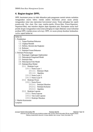 Jurusan Teknik Informatika ITB Panduan GL01A Halaman 7 dari 12
Dokumen ini dan informasi yang dimilikinya adalah milik Jurusan Teknik Informatika-ITB dan bersifat rahasia.
Dilarang mereproduksi dokumen ini tanpa diketahui oleh Jurusan Teknik Informatika ITB
DBMS Data Base Management System
4. Bagian-bagian DPPL
DPPL berorientasi proses ini tidak didasarkan pada penggunaan metode tertentu melainkan
menggunakan asumsi bahwa metode analisis berorientasi proses secara prinsip
menggunakan notasi atau representasi konvensional umum. Notasi pelengkap lain seperti
pseudo-code, flow chart, flow map, matriks-matriks (Proses-Data, Proses-Organisasi,
Organisasi-Data), state transition diagram dapat digunakan pula. Penempatan semua hasil
produk dengan menggunakan notasi-notasi pelengkap ini dapat dilakukan sesuai kebutuhan
pembuat DPPL (melalui proses tailoring). DPPL ini secara prinsip diuraikan berdasarkan
outline seperti berikut ini.
Daftar Isi
1. Pendahuluan
1.1. Tujuan Penulisan Dokumen
1.2. Lingkup Masalah
1.3. Definisi, Akronim dan Singkatan
1.4. Referensi
1.5. Deskripsi Umum Dokumen
2. Deskripsi Perancangan
2.1. Rancangan Lingkungan Implementasi
2.2. Dekomposisi Fungsional Modul
2.3. Deskripsi Data
2.4. Dekomposisi Fisik Modul
2.5. Deskripsi Rinci Modul
2.5.1. Deskripsi Layar
2.5.1.1. Nama Layar 1
2.5.1.1.1. Deskripsi Objek
2.5.1.1.2. Algoritma
2.5.1.2. Nama Layar 2
2.5.1.3. Nama Layar N
2.5.2. Deskripsi Proses
2.5.2.1. Nama Proses
2.5.2.1.1. Deskripsi Masukan
2.5.2.1.2. Deskripsi Keluaran
2.5.2.1.3. Algoritma
2.5.3. Deskripsi Laporan
2.5.3.1. Nama Laporan
2.5.3.2. Tata Letak Laporan
2.5.3.3. Deskripsi Masukan
3. Matriks Keterunutan
Lampiran
 