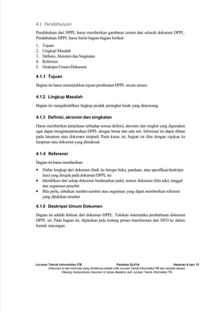 Jurusan Teknik Informatika ITB Panduan GL01A Halaman 8 dari 12
Dokumen ini dan informasi yang dimilikinya adalah milik Jurusan Teknik Informatika-ITB dan bersifat rahasia.
Dilarang mereproduksi dokumen ini tanpa diketahui oleh Jurusan Teknik Informatika ITB
4.1 Pendahuluan
Pendahuluan dari DPPL harus memberikan gambaran umum dari seluruh dokumen DPPL.
Pendahuluan DPPL harus berisi bagian-bagian berikut:
1. Tujuan
2. Lingkup Masalah
3. Definisi, Akronim dan Singkatan
4. Referensi
5. Deskripsi Umum Dokumen
4.1.1 Tujuan
Bagian ini harus menunjukkan tujuan pembuatan DPPL secara umum.
4.1.2 Lingkup Masalah
Bagian ini mengidentifikasi lingkup produk perangkat lunak yang diracncang.
4.1.3 Definisi, akronim dan singkatan
Harus memberikan penjelasan terhadap semua definisi, akronim dan singkat yang digunakan
agar dapat menginterpretasikan DPPL dengan benar dan satu arti. Informasi ini dapat dibuat
pada lampiran atau dokumen terpisah. Pada kasus ini, bagian ini diisi dengan rujukan ke
lampiran atau dokumen yang dimaksud.
4.1.4 Referensi
Bagian ini harus memberikan:
• Daftar lengkap dari dokumen (baik itu berupa buku, panduan, atau spesifikasi/deskripsi
lain) yang dirujuk pada dokumen DPPL ini
• Identifikasi dari setiap dokumen berdasarkan judul, nomor dokumen (bila ada), tanggal
dan organisasi penerbit
• Bila perlu, sebutkan sumber-sumber atau organisasi yang dapat memberikan referensi
yang dituliskan tersebut
4.1.5 Deskripsi Umum Dokumen
Bagian ini adalah ikhtisar dari dokumen DPPL. Tuliskan sistematika pembahasan dokumen
DPPL ini. Pada bagian ini, dijelaskan pula tentang proses transformasi dari DFD ke dalam
bentuk rancangan.
 