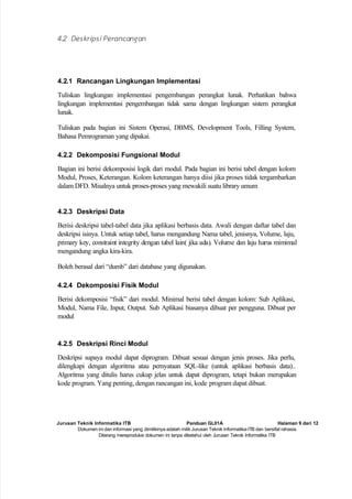 Jurusan Teknik Informatika ITB Panduan GL01A Halaman 9 dari 12
Dokumen ini dan informasi yang dimilikinya adalah milik Jurusan Teknik Informatika-ITB dan bersifat rahasia.
Dilarang mereproduksi dokumen ini tanpa diketahui oleh Jurusan Teknik Informatika ITB
4.2 Deskripsi Perancangan
4.2.1 Rancangan Lingkungan Implementasi
Tuliskan lingkungan implementasi pengembangan perangkat lunak. Perhatikan bahwa
lingkungan implementasi pengembangan tidak sama dengan lingkungan sistem perangkat
lunak.
Tuliskan pada bagian ini Sistem Operasi, DBMS, Development Tools, Filling System,
Bahasa Pemrograman yang dipakai.
4.2.2 Dekomposisi Fungsional Modul
Bagian ini berisi dekomposisi logik dari modul. Pada bagian ini berisi tabel dengan kolom
Modul, Proses, Keterangan. Kolom keterangan hanya diisi jika proses tidak tergambarkan
dalam DFD. Misalnya untuk proses-proses yang mewakili suatu library umum
4.2.3 Deskripsi Data
Berisi deskripsi tabel-tabel data jika aplikasi berbasis data. Awali dengan daftar tabel dan
deskripsi isinya. Untuk setiap tabel, harus mengandung Nama tabel, jenisnya, Volume, laju,
primary key, constraint integrity dengan tabel lain( jika ada). Volume dan laju harus mimimal
mengandung angka kira-kira.
Boleh berasal dari “dumb” dari database yang digunakan.
4.2.4 Dekomposisi Fisik Modul
Berisi dekomposisi “fisik” dari modul. Minimal berisi tabel dengan kolom: Sub Aplikasi,
Modul, Nama File, Input, Output. Sub Aplikasi biasanya dibuat per pengguna. Dibuat per
modul
4.2.5 Deskripsi Rinci Modul
Deskripsi supaya modul dapat diprogram. Dibuat sesuai dengan jenis proses. Jika perlu,
dilengkapi dengan algoritma atau pernyataan SQL-like (untuk aplikasi berbasis data)..
Algoritma yang ditulis harus cukup jelas untuk dapat diprogram, tetapi bukan merupakan
kode program. Yang penting, dengan rancangan ini, kode program dapat dibuat.
 
