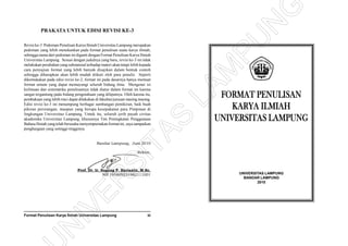 Format Penulisan Karya Ilmiah Universitas Lampung iii
FORMAT PENULISAN
KARYA ILMIAH
UNIVERSITAS LAMPUNG
UNIVERSITAS LAMPUNG
BANDAR LAMPUNG
2010
PRAKATA UNTUK EDISI REVISI KE-3
Revisi ke-3 Pedoman Penulisan Karya Ilmiah Universitas Lampung merupakan
pedoman yang lebih menekankan pada format penulisan suatu karya ilmiah;
sehingga nama dari pedoman ini diganti dengan Format Penulisan Karya Ilmiah
Universitas Lampung. Sesuai dengan judulnya yang baru, revisi ke-3 ini tidak
melakukan perubahan yang substansial terhadap materi akan tetapi lebih kepada
cara penyajian format yang lebih banyak disajikan dalam bentuk contoh
sehingga diharapkan akan lebih mudah diikuti oleh para penulis. Seperti
dikemukakan pada edisi revisi ke-2, format ini pada dasarnya hanya memuat
format umum yang dapat memayungi seluruh bidang ilmu. Mengenai isi
keilmuan dan sistematika penulisannya tidak diatur dalam format ini karena
sangat tergantung pada bidang pengetahuan yang diliputnya. Oleh karena itu,
pembakuan yang lebih rinci dapat dilakukan di fakultas/jurusan masing masing.
Edisi revisi ke-3 ini menampung berbagai sumbangan pemikiran, baik buah
pikiran perorangan, maupun yang berupa kesepakatan para Pimpinan di
lingkungan Universitas Lampung. Untuk itu, seluruh jerih payah civitas
akademika Universitas Lampung, khususnya Tim Peningkatan Penggunaan
Bahasa Ilmiah yang telah berusaha menyempurnakan format ini, saya sampaikan
penghargaan yang setinggi-tingginya.
Bandar Lampung, Juni 2010
Rektor,
Prof. Dr. Ir. Sugeng P. Harianto, M.Sc.
NIP 195809231982111001
N
IVER
SITAS
LAM
PU
N
G
 