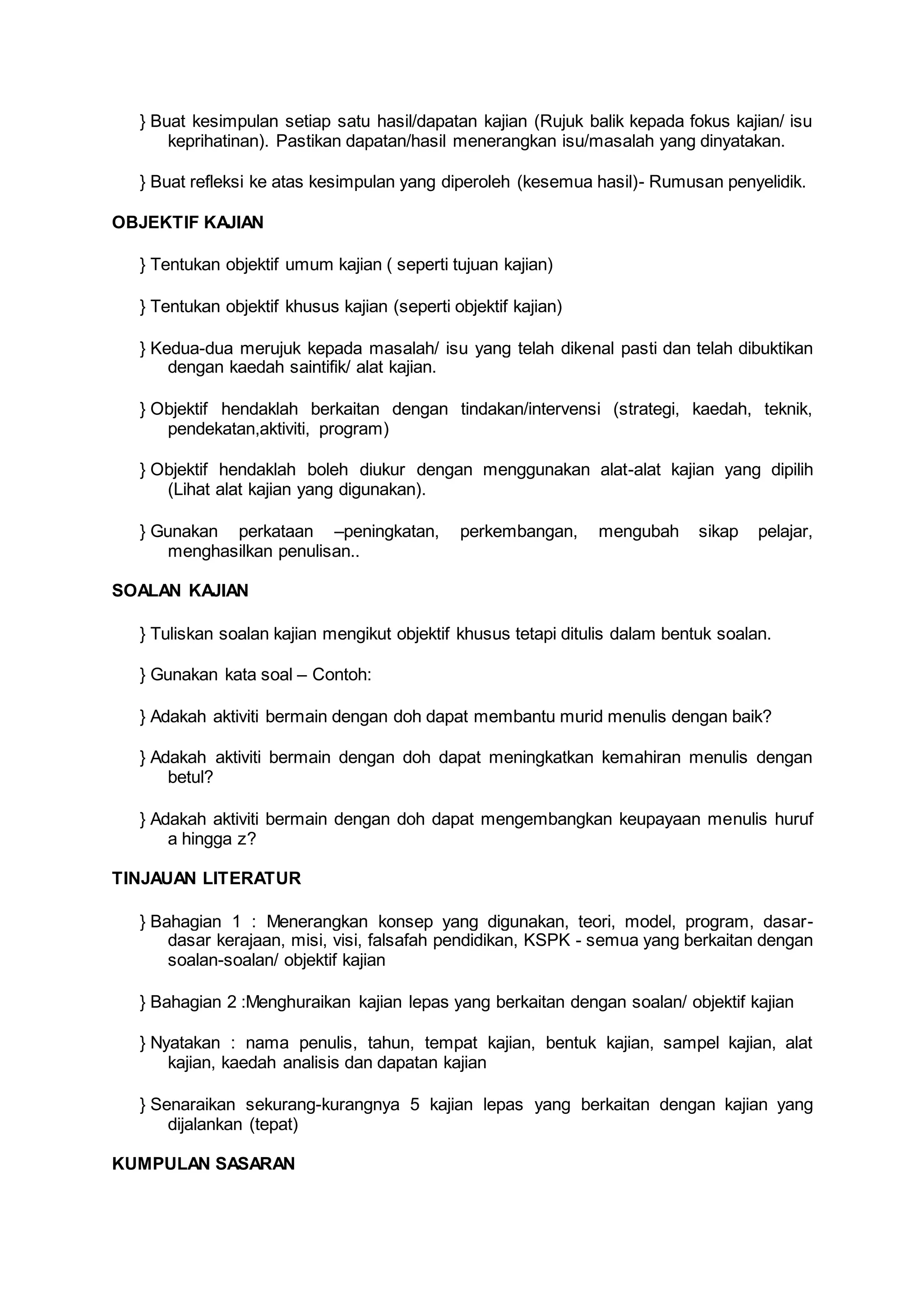 } Buat kesimpulan setiap satu hasil/dapatan kajian (Rujuk balik kepada fokus kajian/ isu
keprihatinan). Pastikan dapatan/hasil menerangkan isu/masalah yang dinyatakan.
} Buat refleksi ke atas kesimpulan yang diperoleh (kesemua hasil)- Rumusan penyelidik.
OBJEKTIF KAJIAN
} Tentukan objektif umum kajian ( seperti tujuan kajian)
} Tentukan objektif khusus kajian (seperti objektif kajian)
} Kedua-dua merujuk kepada masalah/ isu yang telah dikenal pasti dan telah dibuktikan
dengan kaedah saintifik/ alat kajian.
} Objektif hendaklah berkaitan dengan tindakan/intervensi (strategi, kaedah, teknik,
pendekatan,aktiviti, program)
} Objektif hendaklah boleh diukur dengan menggunakan alat-alat kajian yang dipilih
(Lihat alat kajian yang digunakan).
} Gunakan perkataan –peningkatan, perkembangan, mengubah sikap pelajar,
menghasilkan penulisan..
SOALAN KAJIAN
} Tuliskan soalan kajian mengikut objektif khusus tetapi ditulis dalam bentuk soalan.
} Gunakan kata soal – Contoh:
} Adakah aktiviti bermain dengan doh dapat membantu murid menulis dengan baik?
} Adakah aktiviti bermain dengan doh dapat meningkatkan kemahiran menulis dengan
betul?
} Adakah aktiviti bermain dengan doh dapat mengembangkan keupayaan menulis huruf
a hingga z?
TINJAUAN LITERATUR
} Bahagian 1 : Menerangkan konsep yang digunakan, teori, model, program, dasar-
dasar kerajaan, misi, visi, falsafah pendidikan, KSPK - semua yang berkaitan dengan
soalan-soalan/ objektif kajian
} Bahagian 2 :Menghuraikan kajian lepas yang berkaitan dengan soalan/ objektif kajian
} Nyatakan : nama penulis, tahun, tempat kajian, bentuk kajian, sampel kajian, alat
kajian, kaedah analisis dan dapatan kajian
} Senaraikan sekurang-kurangnya 5 kajian lepas yang berkaitan dengan kajian yang
dijalankan (tepat)
KUMPULAN SASARAN
 