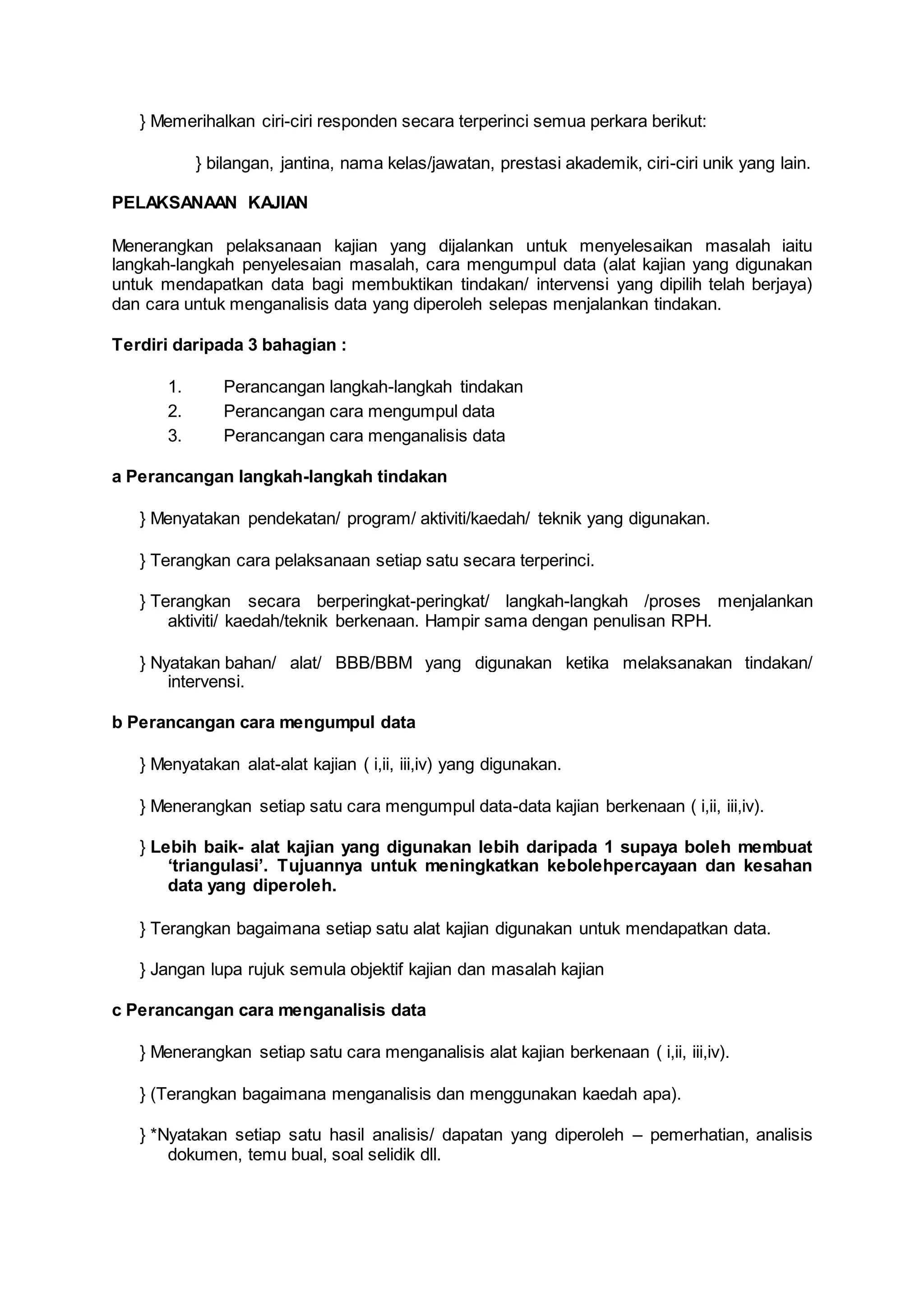 } Memerihalkan ciri-ciri responden secara terperinci semua perkara berikut:
} bilangan, jantina, nama kelas/jawatan, prestasi akademik, ciri-ciri unik yang lain.
PELAKSANAAN KAJIAN
Menerangkan pelaksanaan kajian yang dijalankan untuk menyelesaikan masalah iaitu
langkah-langkah penyelesaian masalah, cara mengumpul data (alat kajian yang digunakan
untuk mendapatkan data bagi membuktikan tindakan/ intervensi yang dipilih telah berjaya)
dan cara untuk menganalisis data yang diperoleh selepas menjalankan tindakan.
Terdiri daripada 3 bahagian :
1. Perancangan langkah-langkah tindakan
2. Perancangan cara mengumpul data
3. Perancangan cara menganalisis data
a Perancangan langkah-langkah tindakan
} Menyatakan pendekatan/ program/ aktiviti/kaedah/ teknik yang digunakan.
} Terangkan cara pelaksanaan setiap satu secara terperinci.
} Terangkan secara berperingkat-peringkat/ langkah-langkah /proses menjalankan
aktiviti/ kaedah/teknik berkenaan. Hampir sama dengan penulisan RPH.
} Nyatakan bahan/ alat/ BBB/BBM yang digunakan ketika melaksanakan tindakan/
intervensi.
b Perancangan cara mengumpul data
} Menyatakan alat-alat kajian ( i,ii, iii,iv) yang digunakan.
} Menerangkan setiap satu cara mengumpul data-data kajian berkenaan ( i,ii, iii,iv).
} Lebih baik- alat kajian yang digunakan lebih daripada 1 supaya boleh membuat
‘triangulasi’. Tujuannya untuk meningkatkan kebolehpercayaan dan kesahan
data yang diperoleh.
} Terangkan bagaimana setiap satu alat kajian digunakan untuk mendapatkan data.
} Jangan lupa rujuk semula objektif kajian dan masalah kajian
c Perancangan cara menganalisis data
} Menerangkan setiap satu cara menganalisis alat kajian berkenaan ( i,ii, iii,iv).
} (Terangkan bagaimana menganalisis dan menggunakan kaedah apa).
} *Nyatakan setiap satu hasil analisis/ dapatan yang diperoleh – pemerhatian, analisis
dokumen, temu bual, soal selidik dll.
 