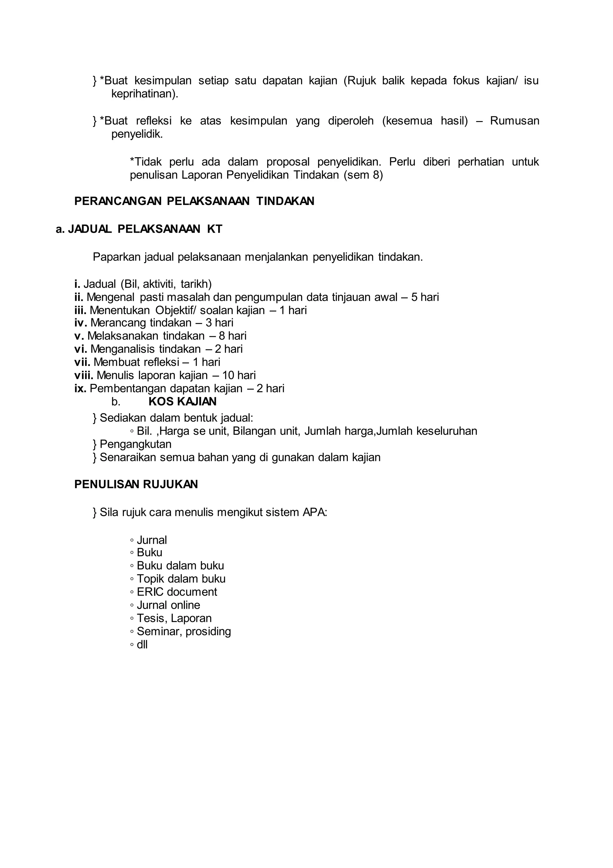 } *Buat kesimpulan setiap satu dapatan kajian (Rujuk balik kepada fokus kajian/ isu
keprihatinan).
} *Buat refleksi ke atas kesimpulan yang diperoleh (kesemua hasil) – Rumusan
penyelidik.
*Tidak perlu ada dalam proposal penyelidikan. Perlu diberi perhatian untuk
penulisan Laporan Penyelidikan Tindakan (sem 8)
PERANCANGAN PELAKSANAAN TINDAKAN
a. JADUAL PELAKSANAAN KT
Paparkan jadual pelaksanaan menjalankan penyelidikan tindakan.
i. Jadual (Bil, aktiviti, tarikh)
ii. Mengenal pasti masalah dan pengumpulan data tinjauan awal – 5 hari
iii. Menentukan Objektif/ soalan kajian – 1 hari
iv. Merancang tindakan – 3 hari
v. Melaksanakan tindakan – 8 hari
vi. Menganalisis tindakan – 2 hari
vii. Membuat refleksi – 1 hari
viii. Menulis laporan kajian – 10 hari
ix. Pembentangan dapatan kajian – 2 hari
b. KOS KAJIAN
} Sediakan dalam bentuk jadual:
◦ Bil. ,Harga se unit, Bilangan unit, Jumlah harga,Jumlah keseluruhan
} Pengangkutan
} Senaraikan semua bahan yang di gunakan dalam kajian
PENULISAN RUJUKAN
} Sila rujuk cara menulis mengikut sistem APA:
◦ Jurnal
◦ Buku
◦ Buku dalam buku
◦ Topik dalam buku
◦ ERIC document
◦ Jurnal online
◦ Tesis, Laporan
◦ Seminar, prosiding
◦ dll
 
